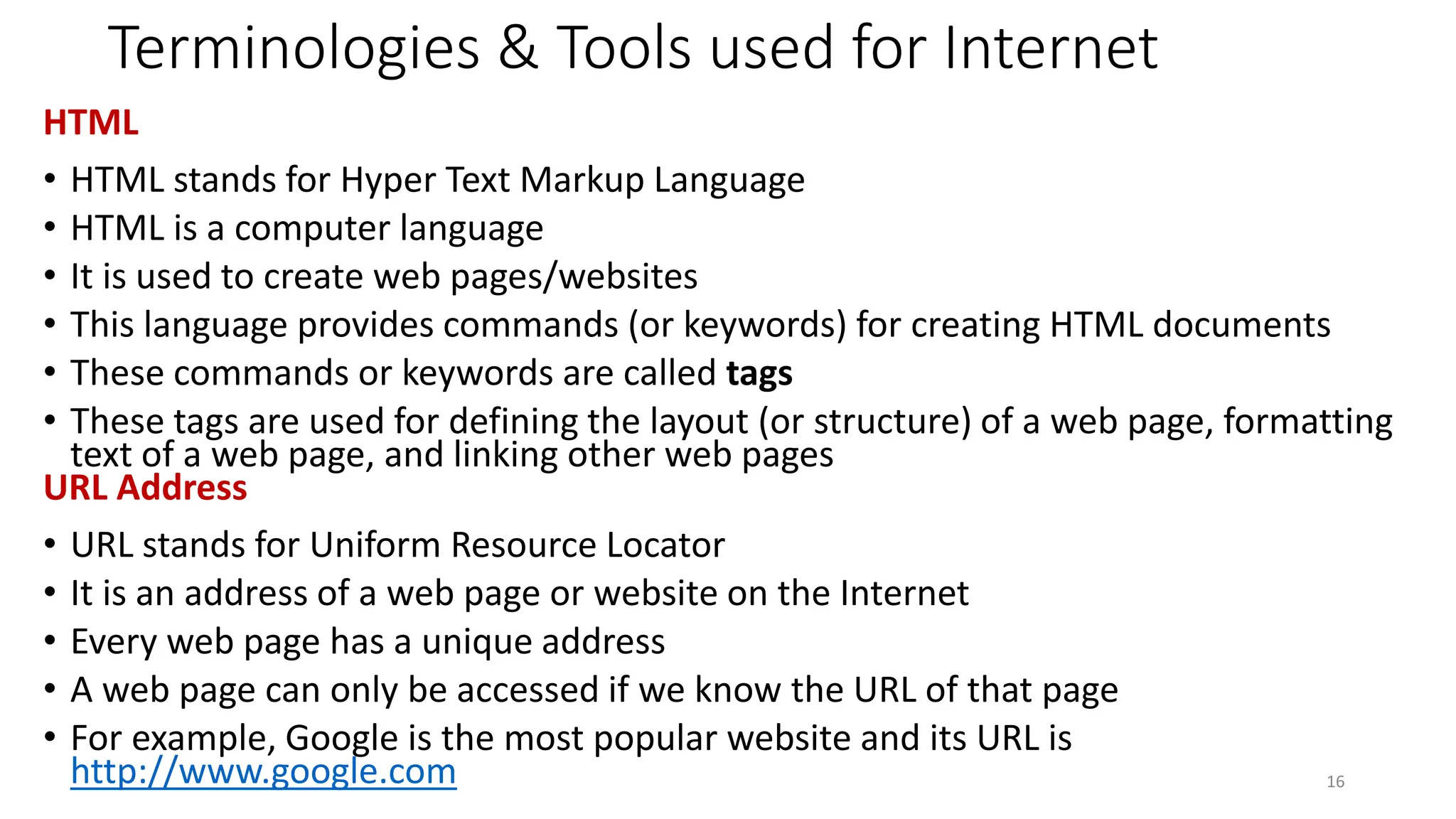 Terminologies & Tools used for Internet
HTML
• HTML stands for Hyper Text Markup Language
• HTML is a computer language
• It is used to create web pages/websites
• This language provides commands (or keywords) for creating HTML documents
• These commands or keywords are called tags
• These tags are used for defining the layout (or structure) of a web page, formatting
text of a web page, and linking other web pages
URL Address
• URL stands for Uniform Resource Locator
• It is an address of a web page or website on the Internet
• Every web page has a unique address
• A web page can only be accessed if we know the URL of that page
• For example, Google is the most popular website and its URL is
http://www.google.com 16
 