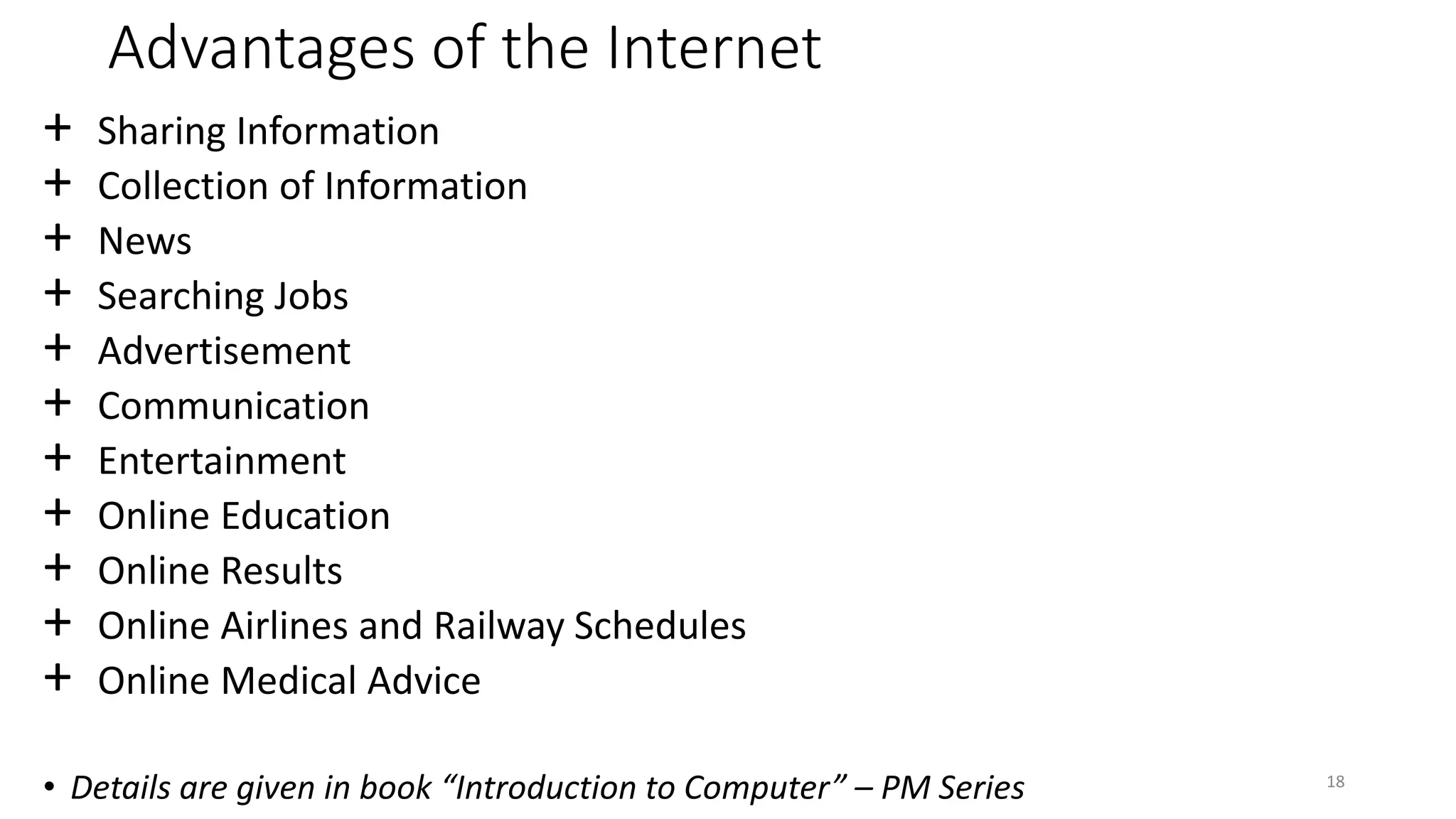 Advantages of the Internet
+ Sharing Information
+ Collection of Information
+ News
+ Searching Jobs
+ Advertisement
+ Communication
+ Entertainment
+ Online Education
+ Online Results
+ Online Airlines and Railway Schedules
+ Online Medical Advice
• Details are given in book “Introduction to Computer” – PM Series 18
 