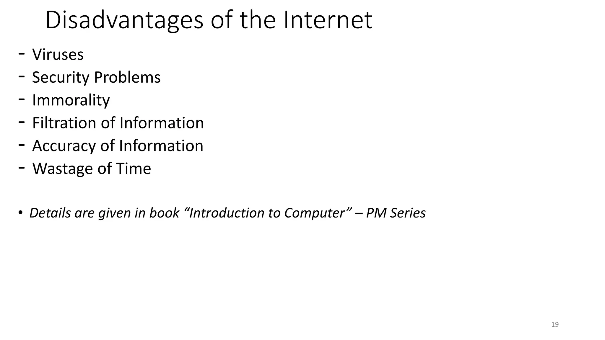 Disadvantages of the Internet
- Viruses
- Security Problems
- Immorality
- Filtration of Information
- Accuracy of Information
- Wastage of Time
• Details are given in book “Introduction to Computer” – PM Series
19
 