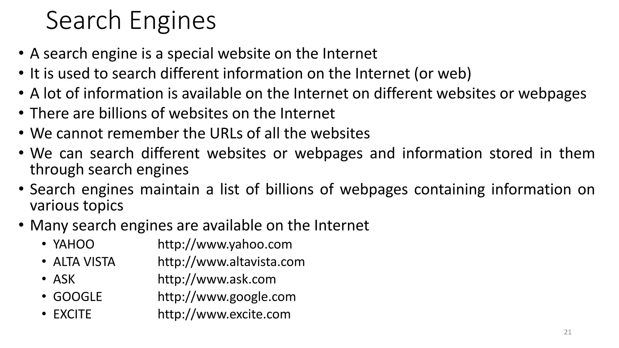 Search Engines
• A search engine is a special website on the Internet
• It is used to search different information on the Internet (or web)
• A lot of information is available on the Internet on different websites or webpages
• There are billions of websites on the Internet
• We cannot remember the URLs of all the websites
• We can search different websites or webpages and information stored in them
through search engines
• Search engines maintain a list of billions of webpages containing information on
various topics
• Many search engines are available on the Internet
• YAHOO http://www.yahoo.com
• ALTA VISTA http://www.altavista.com
• ASK http://www.ask.com
• GOOGLE http://www.google.com
• EXCITE http://www.excite.com
21
 