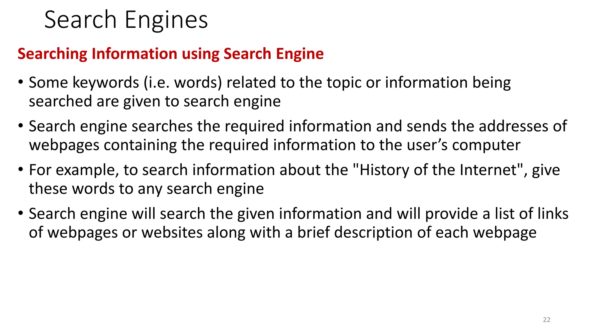Search Engines
Searching Information using Search Engine
• Some keywords (i.e. words) related to the topic or information being
searched are given to search engine
• Search engine searches the required information and sends the addresses of
webpages containing the required information to the user’s computer
• For example, to search information about the "History of the Internet", give
these words to any search engine
• Search engine will search the given information and will provide a list of links
of webpages or websites along with a brief description of each webpage
22
 