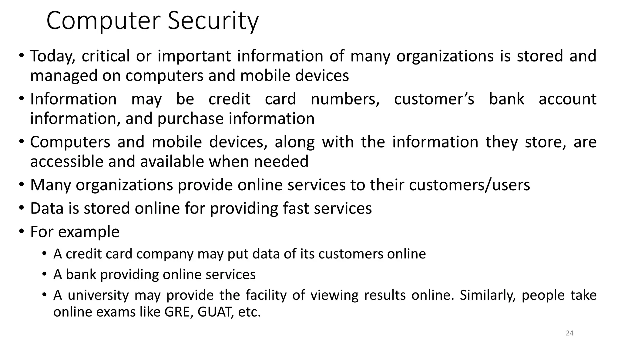 Computer Security
• Today, critical or important information of many organizations is stored and
managed on computers and mobile devices
• Information may be credit card numbers, customer’s bank account
information, and purchase information
• Computers and mobile devices, along with the information they store, are
accessible and available when needed
• Many organizations provide online services to their customers/users
• Data is stored online for providing fast services
• For example
• A credit card company may put data of its customers online
• A bank providing online services
• A university may provide the facility of viewing results online. Similarly, people take
online exams like GRE, GUAT, etc.
24
 