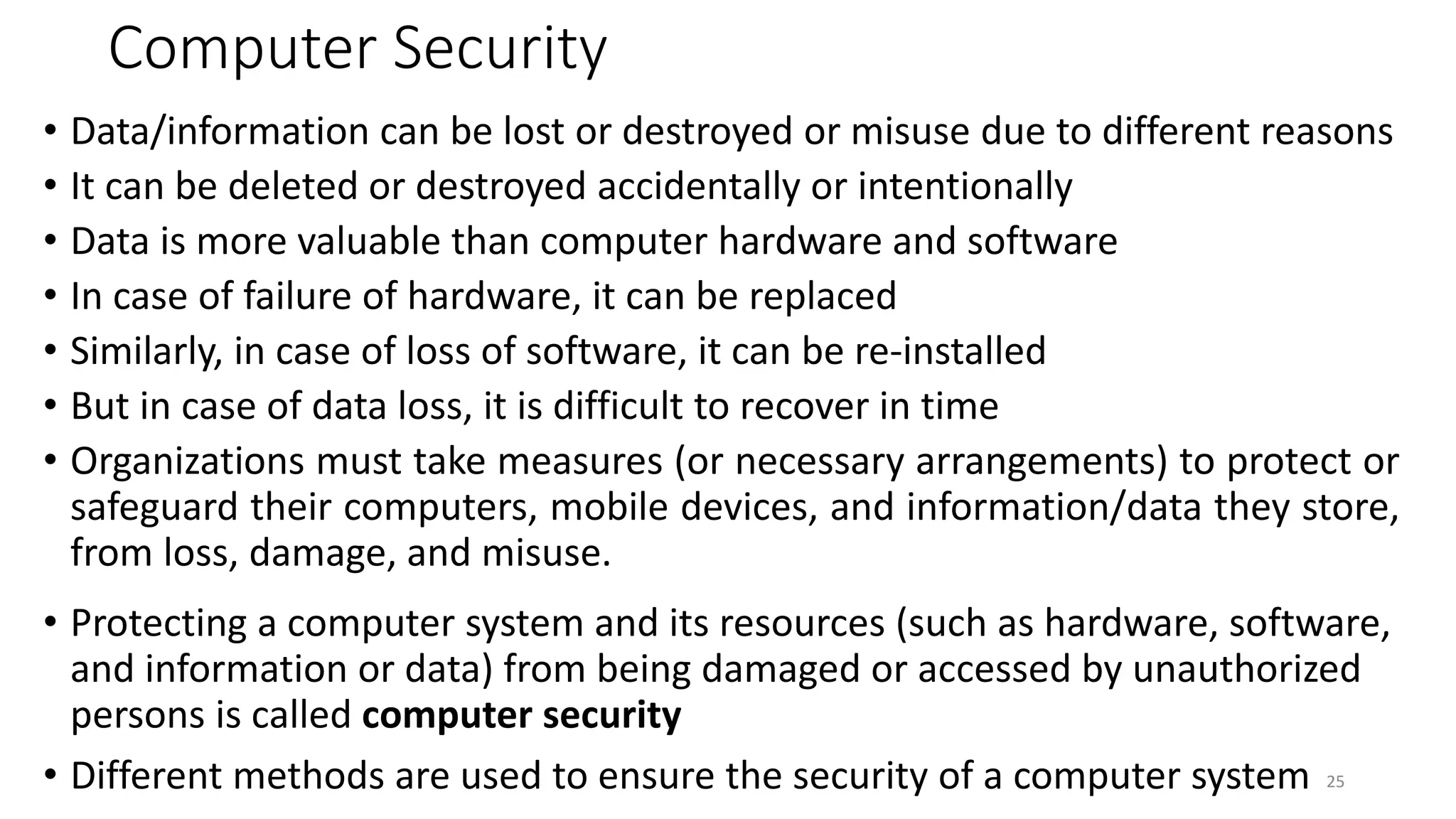 Computer Security
• Data/information can be lost or destroyed or misuse due to different reasons
• It can be deleted or destroyed accidentally or intentionally
• Data is more valuable than computer hardware and software
• In case of failure of hardware, it can be replaced
• Similarly, in case of loss of software, it can be re-installed
• But in case of data loss, it is difficult to recover in time
• Organizations must take measures (or necessary arrangements) to protect or
safeguard their computers, mobile devices, and information/data they store,
from loss, damage, and misuse.
• Protecting a computer system and its resources (such as hardware, software,
and information or data) from being damaged or accessed by unauthorized
persons is called computer security
• Different methods are used to ensure the security of a computer system 25
 