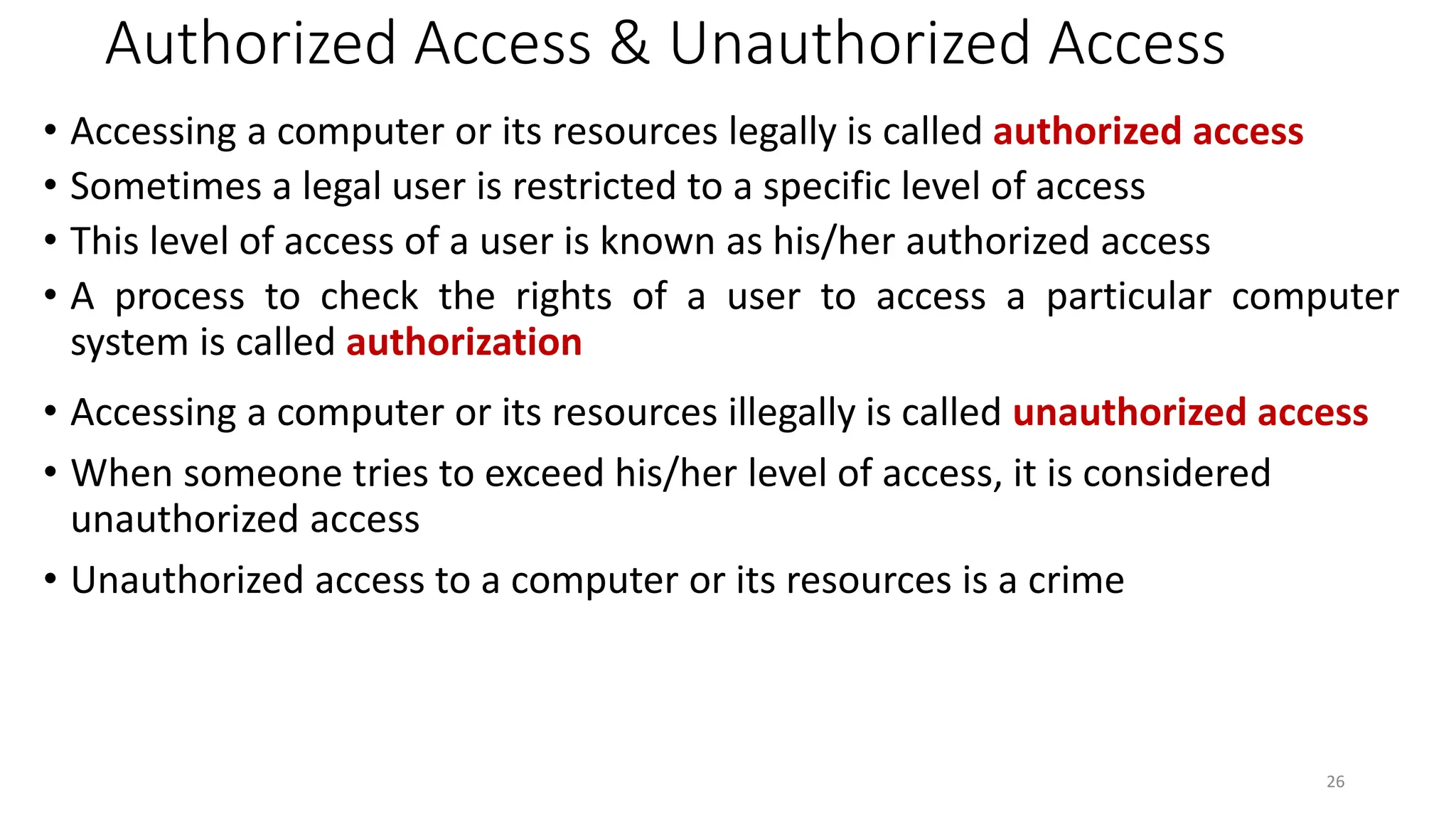 Authorized Access & Unauthorized Access
• Accessing a computer or its resources legally is called authorized access
• Sometimes a legal user is restricted to a specific level of access
• This level of access of a user is known as his/her authorized access
• A process to check the rights of a user to access a particular computer
system is called authorization
• Accessing a computer or its resources illegally is called unauthorized access
• When someone tries to exceed his/her level of access, it is considered
unauthorized access
• Unauthorized access to a computer or its resources is a crime
26
 