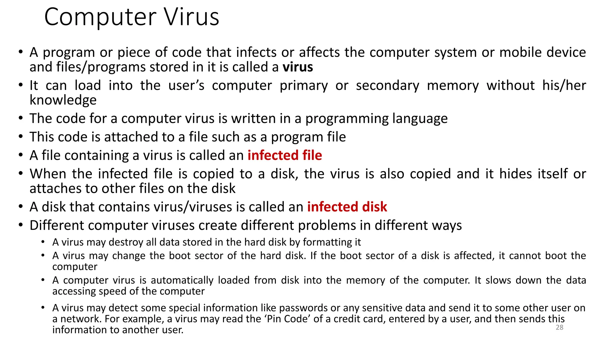 Computer Virus
• A program or piece of code that infects or affects the computer system or mobile device
and files/programs stored in it is called a virus
• It can load into the user’s computer primary or secondary memory without his/her
knowledge
• The code for a computer virus is written in a programming language
• This code is attached to a file such as a program file
• A file containing a virus is called an infected file
• When the infected file is copied to a disk, the virus is also copied and it hides itself or
attaches to other files on the disk
• A disk that contains virus/viruses is called an infected disk
• Different computer viruses create different problems in different ways
• A virus may destroy all data stored in the hard disk by formatting it
• A virus may change the boot sector of the hard disk. If the boot sector of a disk is affected, it cannot boot the
computer
• A computer virus is automatically loaded from disk into the memory of the computer. It slows down the data
accessing speed of the computer
• A virus may detect some special information like passwords or any sensitive data and send it to some other user on
a network. For example, a virus may read the ‘Pin Code’ of a credit card, entered by a user, and then sends this
information to another user. 28
 