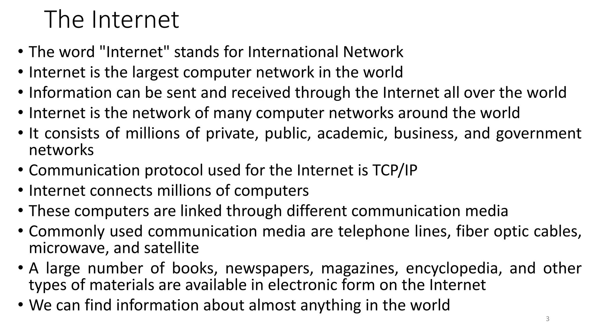 The Internet
• The word "Internet" stands for International Network
• Internet is the largest computer network in the world
• Information can be sent and received through the Internet all over the world
• Internet is the network of many computer networks around the world
• It consists of millions of private, public, academic, business, and government
networks
• Communication protocol used for the Internet is TCP/IP
• Internet connects millions of computers
• These computers are linked through different communication media
• Commonly used communication media are telephone lines, fiber optic cables,
microwave, and satellite
• A large number of books, newspapers, magazines, encyclopedia, and other
types of materials are available in electronic form on the Internet
• We can find information about almost anything in the world
3
 