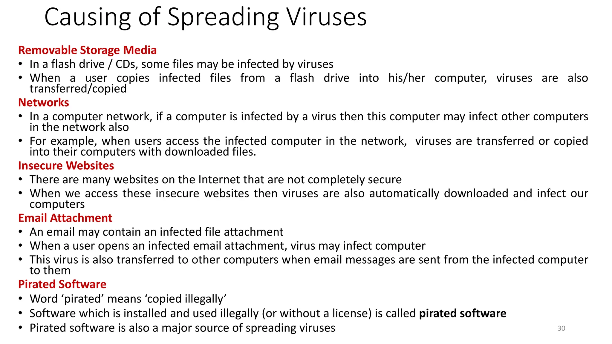 Causing of Spreading Viruses
Removable Storage Media
• In a flash drive / CDs, some files may be infected by viruses
• When a user copies infected files from a flash drive into his/her computer, viruses are also
transferred/copied
Networks
• In a computer network, if a computer is infected by a virus then this computer may infect other computers
in the network also
• For example, when users access the infected computer in the network, viruses are transferred or copied
into their computers with downloaded files.
Insecure Websites
• There are many websites on the Internet that are not completely secure
• When we access these insecure websites then viruses are also automatically downloaded and infect our
computers
Email Attachment
• An email may contain an infected file attachment
• When a user opens an infected email attachment, virus may infect computer
• This virus is also transferred to other computers when email messages are sent from the infected computer
to them
Pirated Software
• Word ‘pirated’ means ‘copied illegally’
• Software which is installed and used illegally (or without a license) is called pirated software
• Pirated software is also a major source of spreading viruses 30
 