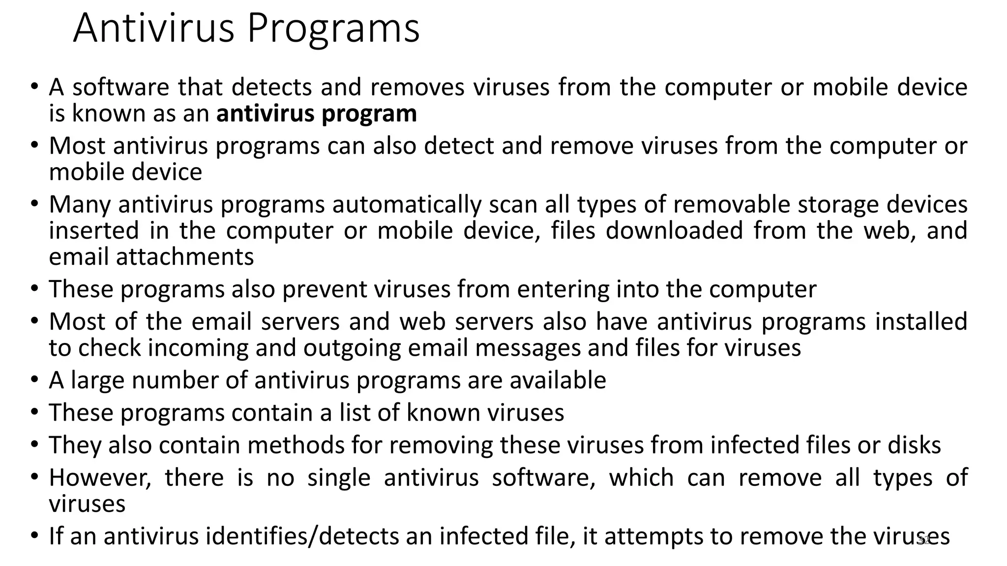 Antivirus Programs
• A software that detects and removes viruses from the computer or mobile device
is known as an antivirus program
• Most antivirus programs can also detect and remove viruses from the computer or
mobile device
• Many antivirus programs automatically scan all types of removable storage devices
inserted in the computer or mobile device, files downloaded from the web, and
email attachments
• These programs also prevent viruses from entering into the computer
• Most of the email servers and web servers also have antivirus programs installed
to check incoming and outgoing email messages and files for viruses
• A large number of antivirus programs are available
• These programs contain a list of known viruses
• They also contain methods for removing these viruses from infected files or disks
• However, there is no single antivirus software, which can remove all types of
viruses
• If an antivirus identifies/detects an infected file, it attempts to remove the viruses
32
 