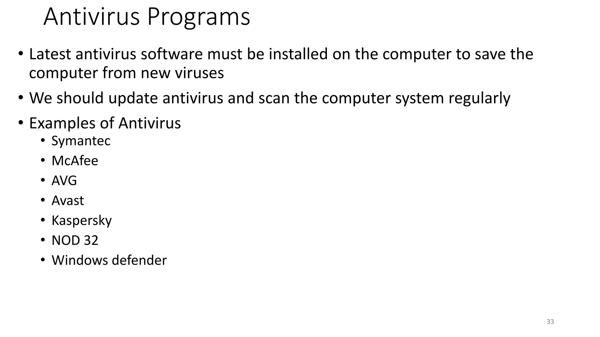 Antivirus Programs
• Latest antivirus software must be installed on the computer to save the
computer from new viruses
• We should update antivirus and scan the computer system regularly
• Examples of Antivirus
• Symantec
• McAfee
• AVG
• Avast
• Kaspersky
• NOD 32
• Windows defender
33
 