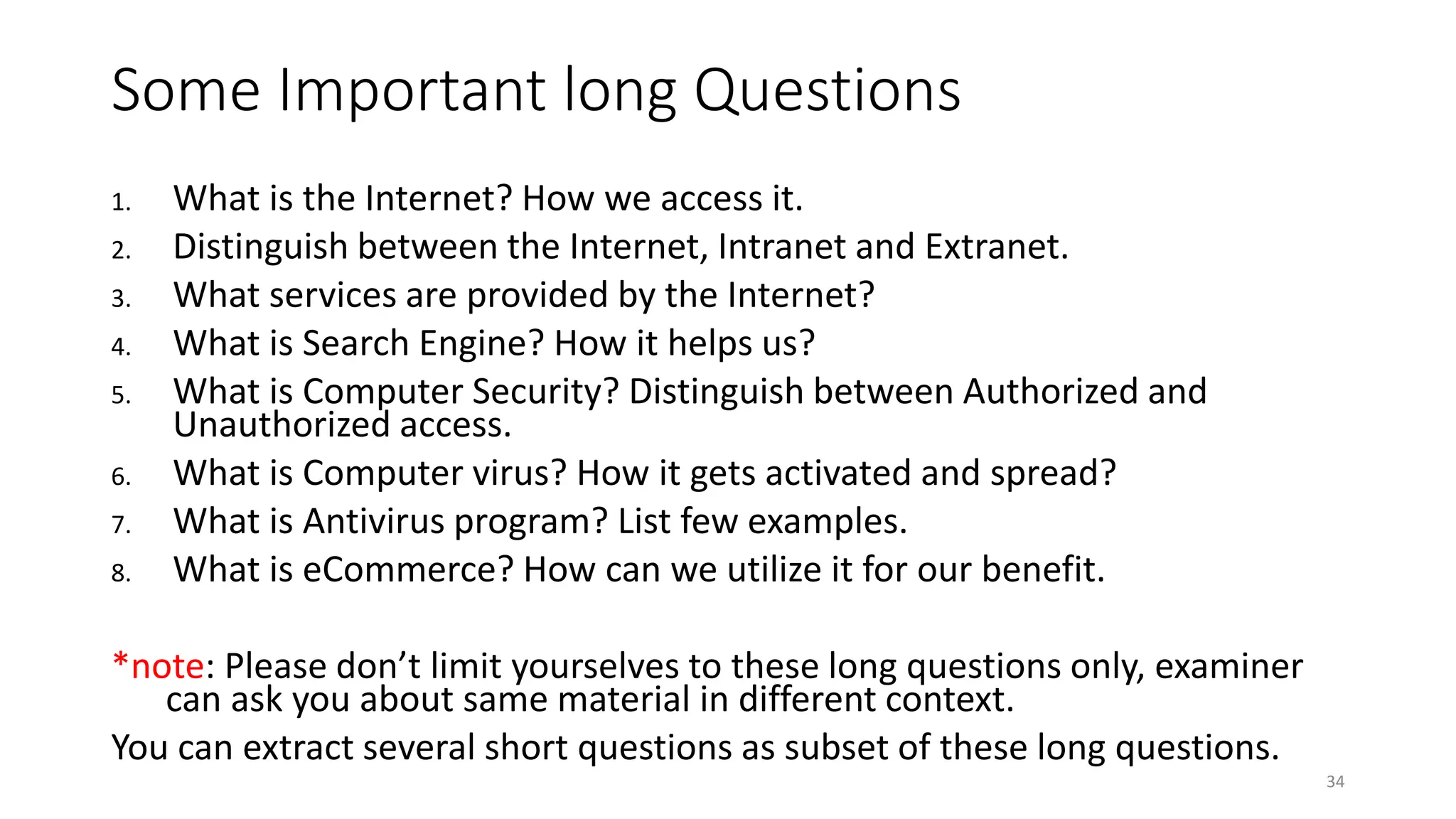 Some Important long Questions
1. What is the Internet? How we access it.
2. Distinguish between the Internet, Intranet and Extranet.
3. What services are provided by the Internet?
4. What is Search Engine? How it helps us?
5. What is Computer Security? Distinguish between Authorized and
Unauthorized access.
6. What is Computer virus? How it gets activated and spread?
7. What is Antivirus program? List few examples.
8. What is eCommerce? How can we utilize it for our benefit.
*note: Please don’t limit yourselves to these long questions only, examiner
can ask you about same material in different context.
You can extract several short questions as subset of these long questions.
34
 