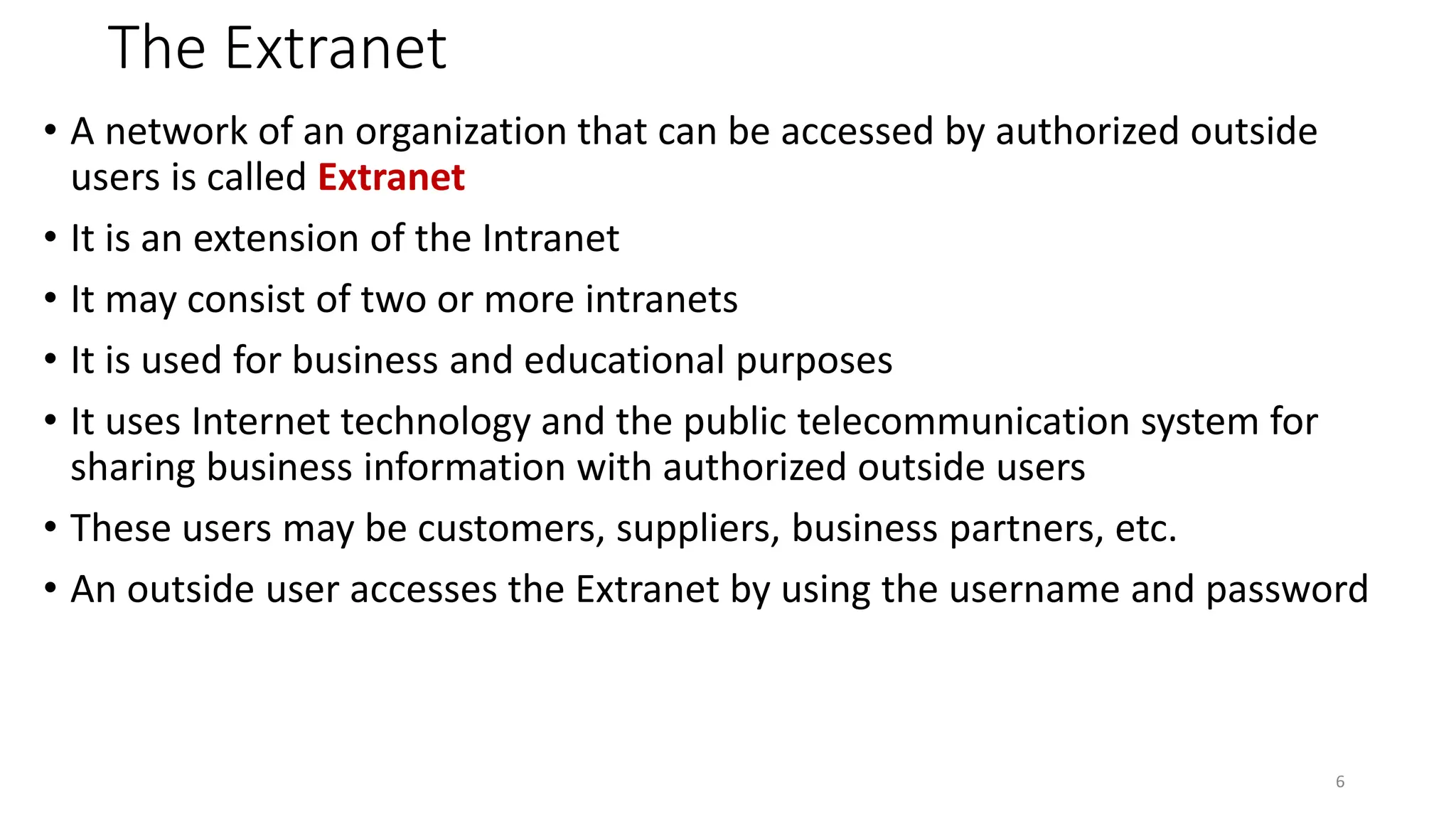 The Extranet
• A network of an organization that can be accessed by authorized outside
users is called Extranet
• It is an extension of the Intranet
• It may consist of two or more intranets
• It is used for business and educational purposes
• It uses Internet technology and the public telecommunication system for
sharing business information with authorized outside users
• These users may be customers, suppliers, business partners, etc.
• An outside user accesses the Extranet by using the username and password
6
 