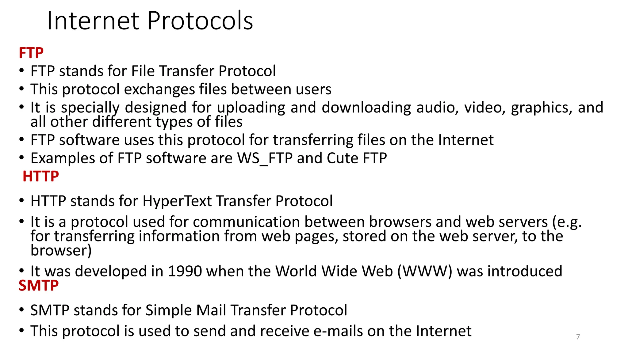 Internet Protocols
FTP
• FTP stands for File Transfer Protocol
• This protocol exchanges files between users
• It is specially designed for uploading and downloading audio, video, graphics, and
all other different types of files
• FTP software uses this protocol for transferring files on the Internet
• Examples of FTP software are WS_FTP and Cute FTP
HTTP
• HTTP stands for HyperText Transfer Protocol
• It is a protocol used for communication between browsers and web servers (e.g.
for transferring information from web pages, stored on the web server, to the
browser)
• It was developed in 1990 when the World Wide Web (WWW) was introduced
SMTP
• SMTP stands for Simple Mail Transfer Protocol
• This protocol is used to send and receive e-mails on the Internet 7
 