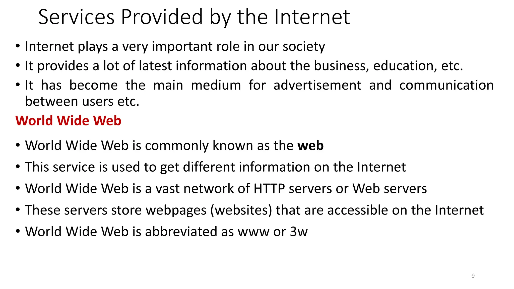 Services Provided by the Internet
• Internet plays a very important role in our society
• It provides a lot of latest information about the business, education, etc.
• It has become the main medium for advertisement and communication
between users etc.
World Wide Web
• World Wide Web is commonly known as the web
• This service is used to get different information on the Internet
• World Wide Web is a vast network of HTTP servers or Web servers
• These servers store webpages (websites) that are accessible on the Internet
• World Wide Web is abbreviated as www or 3w
9
 