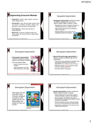9/17/2014 
2Segmenting Consumer Markets 
•Geographic—nations, states, regions, countries, cities, neighborhoods 
•Demographic—age, life-cycle stage, gender, family size, income, occupation, education, religion, race, generation, race and culture, and nationality 
•Psychographic—social class, life style, or personality traits 
•Behavioral—occasions, benefits sought, user status, usage rate, buyer-readiness, loyalty status, and attitude 
Copyright © 2013 Pearson Education, Inc. Publishing as Prentice Hall8-7 
Geographic Segmentation 
•Geographic segmentation divides the market into different geographical units such as nations, regions, states, counties, or cities 
−Marketers are involved in „regional marketing‟ i.e. marketing right down to a specific zip code 
−Hilton hotels customizes rooms & lobbies for different customers 
−Mapping software can be used to find the geographic locations of customersCopyright © 2013 Pearson Education, Inc. Publishing as Prentice Hall8-8 
•Demographic segmentation divides the market into groups based on demographic variables 
•The most popular bases: 
−Easier to measure than other variables 
−Highly associated to consumer wants, preferences, and usage 
Demographic Segmentation 
SINBAD: Single Income, No Boyfriend and Absolutely Desperate -a demographic grouping. 
•Age and life-cycle stage segmentation is dividing a market into different age and life- cycle groups 
−They are very tricky variables and marketers must guard against stereotypes when using this segmentation (Ford‟s inexpensive sports car: Mustang ) 
−Marketers consider life stage (a person‟s major concern) to capture opportunity 
−P&G offers different toothpastes 
Demographic Segmentation 
Copyright © 2013 Pearson Education, Inc. Publishing as Prentice Hall8-10P&G targets kids with Crest Kid’s Cavity Protection toothpaste. It‟s gentle on tooth enamel and has “fun- filled sparkles and sparkle fun flavor just for kids.” Demographic SegmentationDifferent toothpastes for different age groups 
Copyright © 2013 Pearson Education, Inc. Publishing as Prentice Hall8-11NOT FOR EXAMINATIONNOT EXAMINATION 
•Gender segmentation divides a market into different segments based on gender 
−Gender segmentation has long been applied in clothing, hairstyling, cosmetics, and magazines 
−Men and women have different attitudes and behave differently, based partly on genetic makeup and partly on socialization 
−Women are likely to be more communal-minded and men more self-expressive and goal-directed 
−Burger King is positioned as more masculine and Virginia Slims as feminine 
Demographic Segmentation 
Copyright © 2013 Pearson Education, Inc. Publishing as Prentice Hall8-12  