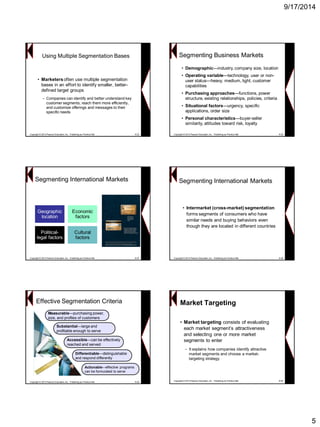 9/17/2014 
5Using Multiple Segmentation Bases 
•Marketers often use multiple segmentation bases in an effort to identify smaller, better- defined target groups 
–Companies can identify and better understand key customer segments, reach them more efficiently, and customize offerings and messages to their specific needs 
Copyright © 2013 Pearson Education, Inc. Publishing as Prentice Hall8-25Segmenting Business Markets 
•Demographic—industry, company size, location 
•Operating variable—technology, user or non- user status—heavy, medium, light, customer capabilities 
•Purchasing approaches—functions, power structure, existing relationships, policies, criteria 
•Situational factors—urgency, specific applications, order size 
•Personal characteristics—buyer-seller similarity, attitudes toward risk, loyalty 
Copyright © 2013 Pearson Education, Inc. Publishing as Prentice Hall8-26Segmenting International MarketsGeographic locationEconomic factorsPolitical- legal factors 
Cultural factors 
Copyright © 2013 Pearson Education, Inc. Publishing as Prentice Hall8-27 
•Intermarket(cross-market) segmentation forms segments of consumers who have similar needs and buying behaviors even though they are located in different countries 
Copyright © 2013 Pearson Education, Inc. Publishing as Prentice Hall8-28 
Segmenting International MarketsEffective Segmentation CriteriaMeasurable—purchasing power, size, and profiles of customersMeasurable—customersSubstantialprofitable enough to serveSubstantial—large and profitable serveAccessiblecan be effectively reached and servedAccessible—can servedDifferentiabledistinguishable and respond differently Differentiable—distinguishable Actionableeffective programs can be formulated to serveActionable—effective serve 
Copyright © 2013 Pearson Education, Inc. Publishing as Prentice Hall8-29 
•Market targeting consists of evaluating each market segment‟s attractiveness and selecting one or more market segments to enter 
–It explains how companies identify attractive market segments and choose a market- targeting strategy 
Market Targeting 
Copyright © 2013 Pearson Education, Inc. Publishing as Prentice Hall8-30  