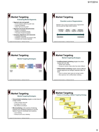 9/17/2014 
6Evaluating Market Segments 
•Segment size and growth 
Current segment sales and growth rates 
Expected profitability 
Select „right size and growth‟ 
•Segment structural attractiveness 
Number of competitors 
Existence of substitute products 
The power of buyers & suppliers 
•Company objectives and resources 
Competitive advantage 
Availability of resources and company skills 
Consistent with company objectives 
Copyright © 2013 Pearson Education, Inc. Publishing as Prentice Hall8-31Market TargetingCopyright © 2013 Pearson Education, Inc. Publishing as Prentice Hall8-32Possible Levels of Segmentation 
Market Targeting 
Full Market Coverage 
Multiple Segments 
Single Segments 
Individuals as SegmentsMass MarketCustomizationMarketers have a range of possible levels of segmentation that can guide their target market decisions. Copyright © 2013 Pearson Education, Inc. Publishing as Prentice Hall8-33Market Targeting StrategiesMarket Targeting 
Copyright © 2013 Pearson Education, Inc. Publishing as Prentice Hall8-34 
Market Targeting Strategies 
Market Targeting 
•Undifferentiated marketing targets the whole market with one offer 
–Applies mass marketing 
–Focuses on common needs rather than what‟s different 
•Differentiated marketing targets several different market segments and designs separate offers for each 
–Goal is to achieve higher sales and stronger position 
–More expensive than undifferentiated marketing 
Copyright © 2013 Pearson Education, Inc. Publishing as Prentice Hall8-35 
Market Targeting Strategies 
Market Targeting 
•Concentrated marketing targets a small share of a large market 
–Limited company resources 
–Knowledge of the market 
–More effective and efficient 
•Micromarketing is the practice of tailoring products and marketing programs to suit the tastes of specific individuals and locations 
–Local marketing 
–Individual (one-to-one) marketingFactors in Choosing a Market Targeting StrategyMarket TargetingCompany ResourcesProductVariability 
Product’s Life-Cycle 
Stage 
Market 
VariabilityCompetitors’Marketing Strategies  