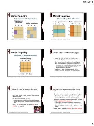 9/17/2014 
7Patterns of Target Market SelectionCopyright © 2013 Pearson Education, Inc. Publishing as Prentice Hall8-37Market Targeting 
Copyright © 2013 Pearson Education, Inc. Publishing as Prentice Hall8-38 
Patterns of Target Market Selection 
Market TargetingCopyright © 2013 Pearson Education, Inc. Publishing as Prentice Hall8-39 
Patterns of Target Market Selection 
Market TargetingEthical Choice of Market Targets 
•Target carefully to avoid controversy and concern for both companies and consumers 
–Don‟t target vulnerable and disadvantaged groups with controversial and potentially harmful products 
»McDonald's was criticized for pitching high fat, salt laden fare to low-income, inner-city residents; later on it introduced salads to overcome it 
–Marketing of adult products spills over into the children segment-intentionally or unintentionally 
Copyright © 2013 Pearson Education, Inc. Publishing as Prentice Hall8-40 
–Don‟t allow Internet to raise concerns about potential targeting abuses 
–Not all targeting attempts are bad 
»Colgate-Palmolive's Colgate Junior toothpaste has special features designed to get children to brush longer and more often 
–Issue is not whois targeted, but rather howand for whatthey are targeted 
Ethical Choice of Market TargetsCopyright © 2013 Pearson Education, Inc. Publishing as Prentice Hall8-41 
•Enter one by one without revealing expansion plans 
–PepsiCo first attacked Coca-Cola in the grocery, then in the vending machine, then in the fast-food market 
•If invasion plans are obstructed by blocked markets, apply „mega-marketing approach‟ 
–The strategic coordination of economic, psychological, political & public relations skills to gain the cooperation of a number of parties in order to enter or operate in a given market 
•Pepsi used 2 more Ps: politicsand public opinion 
Segment-by-Segment Invasion Plans 
Copyright © 2013 Pearson Education, Inc. Publishing as Prentice Hall8-42  