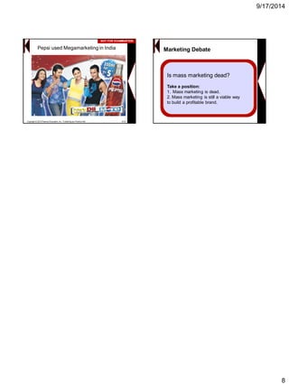 9/17/2014 
8 
Pepsi used Megamarketing in IndiaCopyright © 2013 Pearson Education, Inc. Publishing as Prentice Hall8-43NOT FOR EXAMINATIONNOT EXAMINATION 
Marketing Debate 
Is mass marketing dead? 
Take a position: 
1.Mass marketing is dead. 
2. Mass marketing is still a viable way 
to build a profitable brand. 