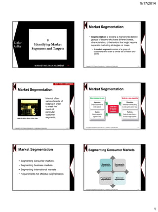 9/17/2014 
1 
8Identifying Market Segments and Targets 
1 
•Segmentation is dividing a market into distinct groups of buyers who have different needs, characteristics, or behaviors that might require separate marketing strategies or mixes 
−A market segment consists of a group of customers who share a similar set of needs and wants 
Market Segmentation 
Copyright © 2013 Pearson Education, Inc. Publishing as Prentice Hall8-2 
Click the picture above to play videoMarriott offers various brands of lodging in order to meet the needs of particular customer segments. Market Segmentation 
Copyright © 2013 Pearson Education, Inc. Publishing as Prentice Hall8-3 
NOT FOR EXAMINATIONNOT EXAMINATIONMarket SegmentationCopyright © 2013 Pearson Education, Inc. Publishing as Prentice Hall8-4 
•Segmenting consumer markets 
•Segmenting business markets 
•Segmenting international markets 
•Requirements for effective segmentation 
Market SegmentationGeographic segmentationDemographic segmentation 
Psychographic segmentation 
Behavioral segmentation 
Copyright © 2013 Pearson Education, Inc. Publishing as Prentice Hall8-6Segmenting Consumer Markets  