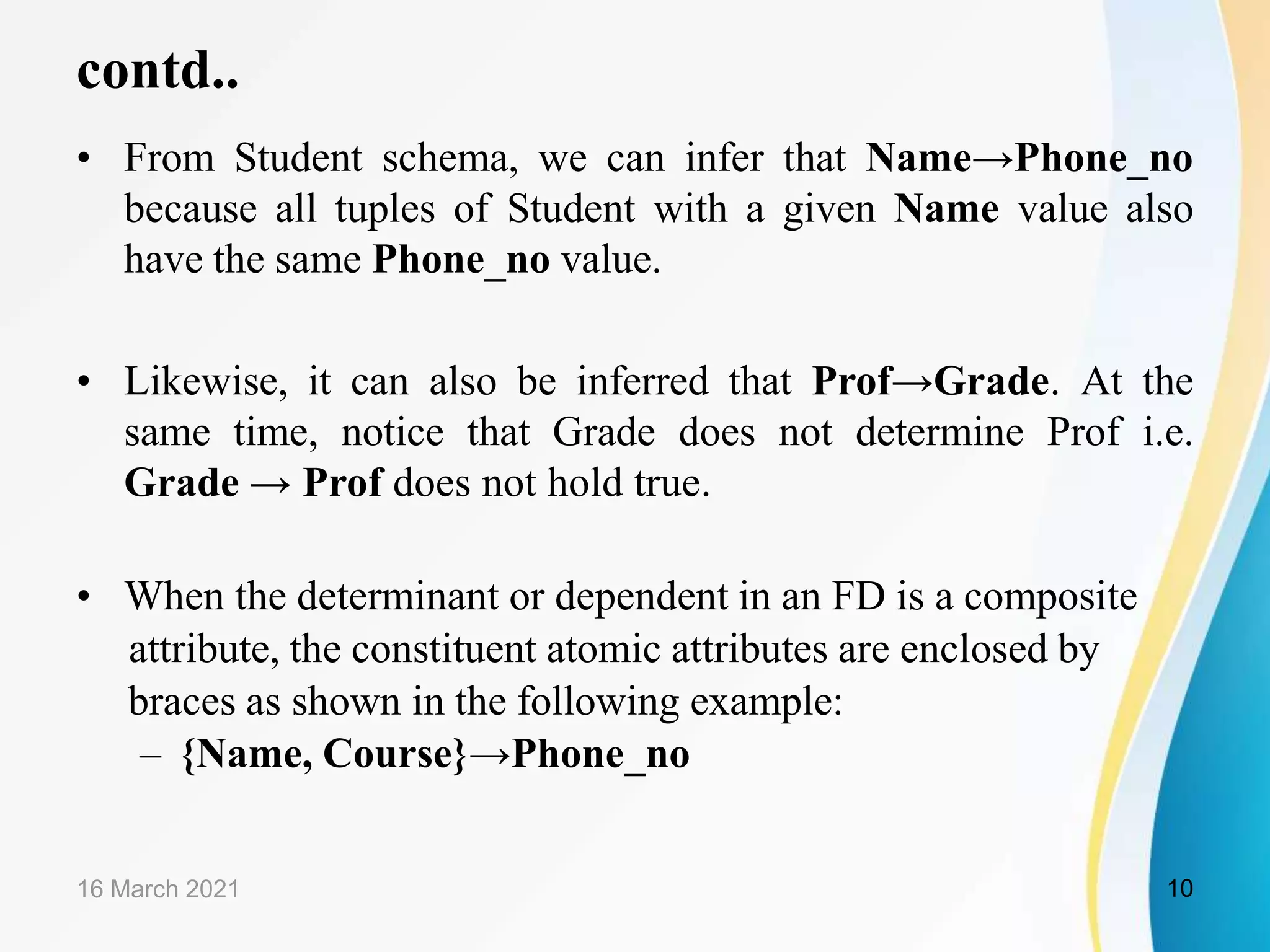 contd.. • From Student schema, we can infer that Name→Phone_no because all tuples of Student with a given Name value also have the same Phone_no value. • Likewise, it can also be inferred that Prof→Grade. At the same time, notice that Grade does not determine Prof i.e. Grade → Prof does not hold true. • When the determinant or dependent in an FD is a composite attribute, the constituent atomic attributes are enclosed by braces as shown in the following example: – {Name, Course}→Phone_no 16 March 2021 10 