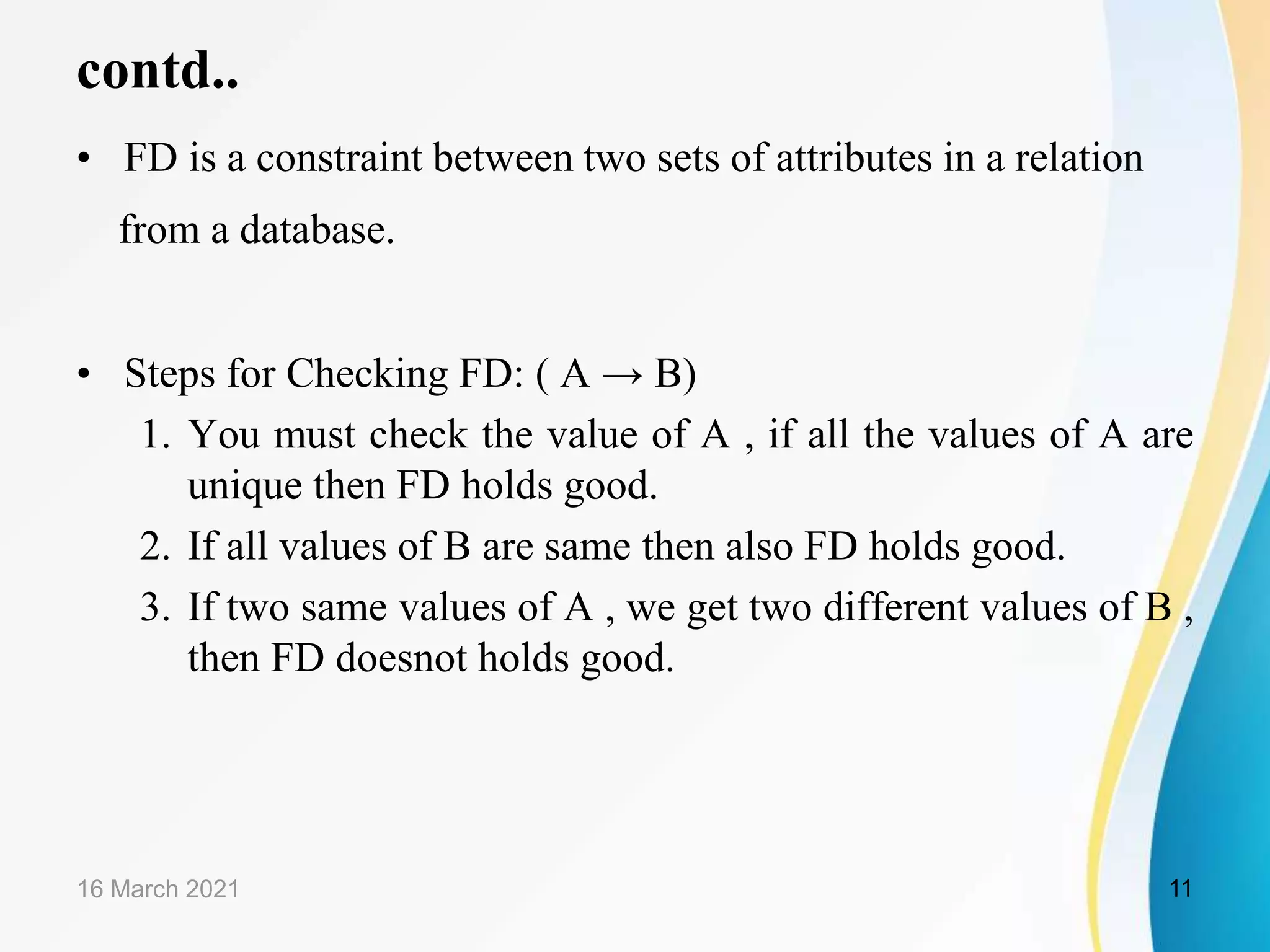 contd.. • FD is a constraint between two sets of attributes in a relation from a database. • Steps for Checking FD: ( A → B) 1. You must check the value of A , if all the values of A are unique then FD holds good. 2. If all values of B are same then also FD holds good. 3. If two same values of A , we get two different values of B , then FD doesnot holds good. 16 March 2021 11 