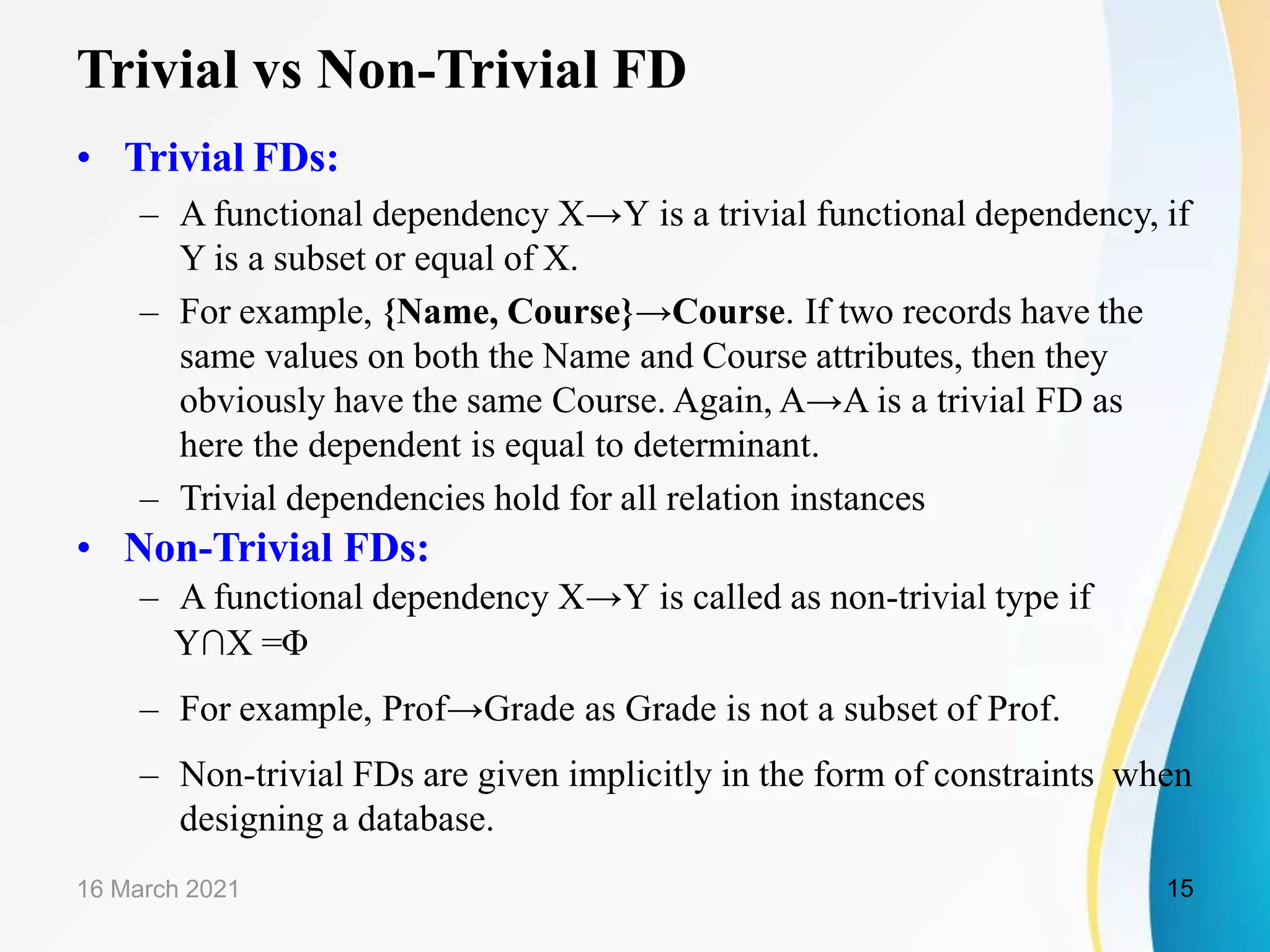 Trivial vs Non-Trivial FD • Trivial FDs: – A functional dependency X→Y is a trivial functional dependency, if Y is a subset or equal of X. – For example, {Name, Course}→Course. If two records have the same values on both the Name and Course attributes, then they obviously have the same Course. Again, A→A is a trivial FD as here the dependent is equal to determinant. – Trivial dependencies hold for all relation instances • Non-Trivial FDs: – A functional dependency X→Y is called as non-trivial type if Y∩X =Φ – For example, Prof→Grade as Grade is not a subset of Prof. – Non-trivial FDs are given implicitly in the form of constraints when designing a database. 16 March 2021 15 