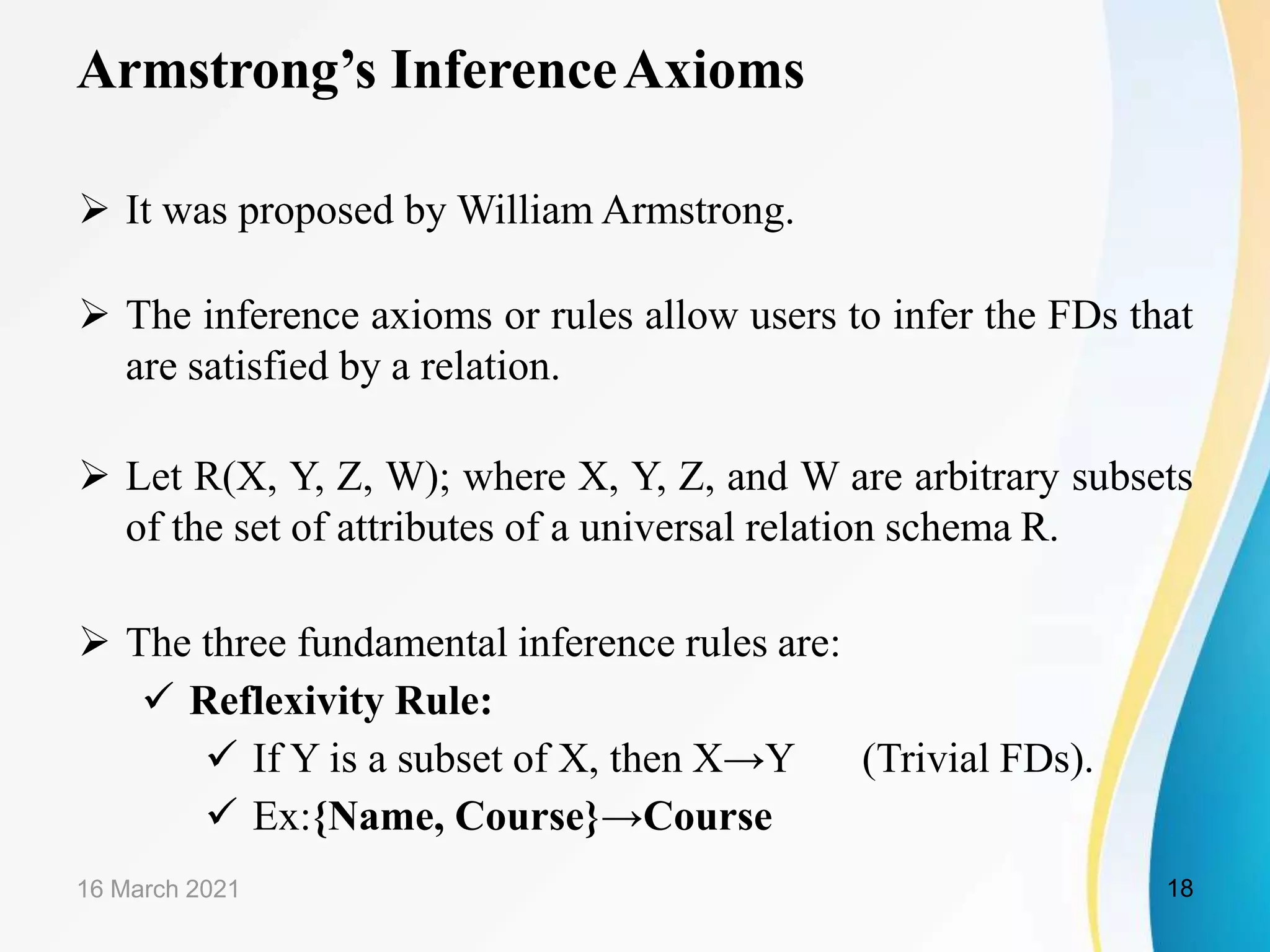 Armstrong’s InferenceAxioms  It was proposed by William Armstrong.  The inference axioms or rules allow users to infer the FDs that are satisfied by a relation.  Let R(X, Y, Z, W); where X, Y, Z, and W are arbitrary subsets of the set of attributes of a universal relation schema R.  The three fundamental inference rules are:  Reflexivity Rule:  If Y is a subset of X, then X→Y (Trivial FDs).  Ex:{Name, Course}→Course 16 March 2021 18 