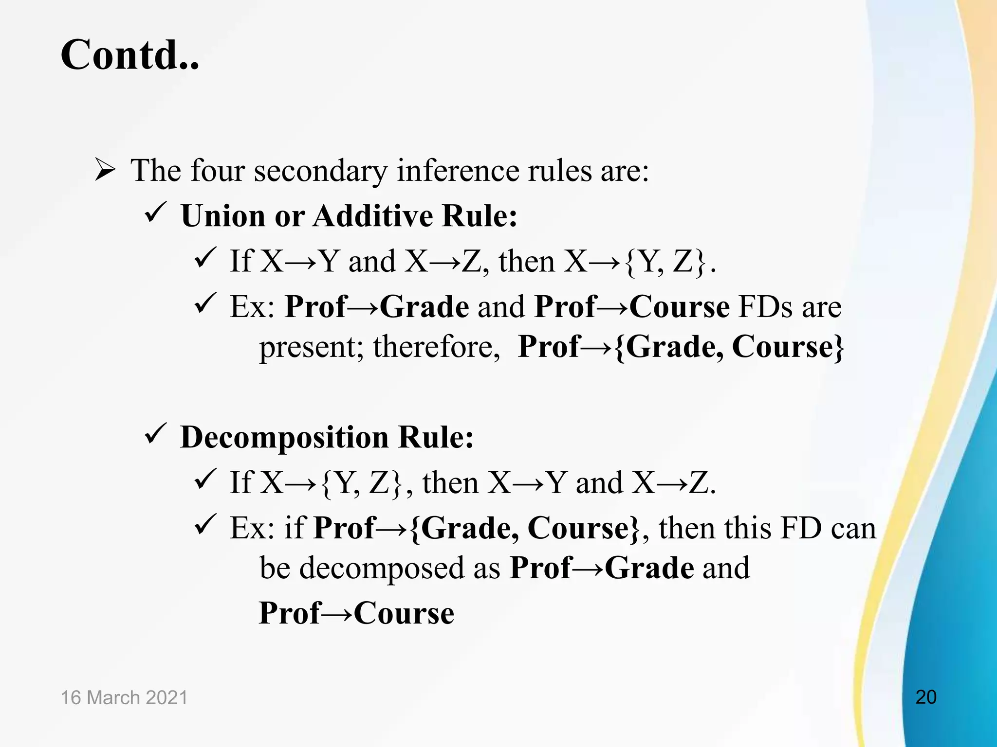 Contd..  The four secondary inference rules are:  Union or Additive Rule:  If X→Y and X→Z, then X→{Y, Z}.  Ex: Prof→Grade and Prof→Course FDs are present; therefore, Prof→{Grade, Course}  Decomposition Rule:  If X→{Y, Z}, then X→Y and X→Z.  Ex: if Prof→{Grade, Course}, then this FD can be decomposed as Prof→Grade and Prof→Course 16 March 2021 20 