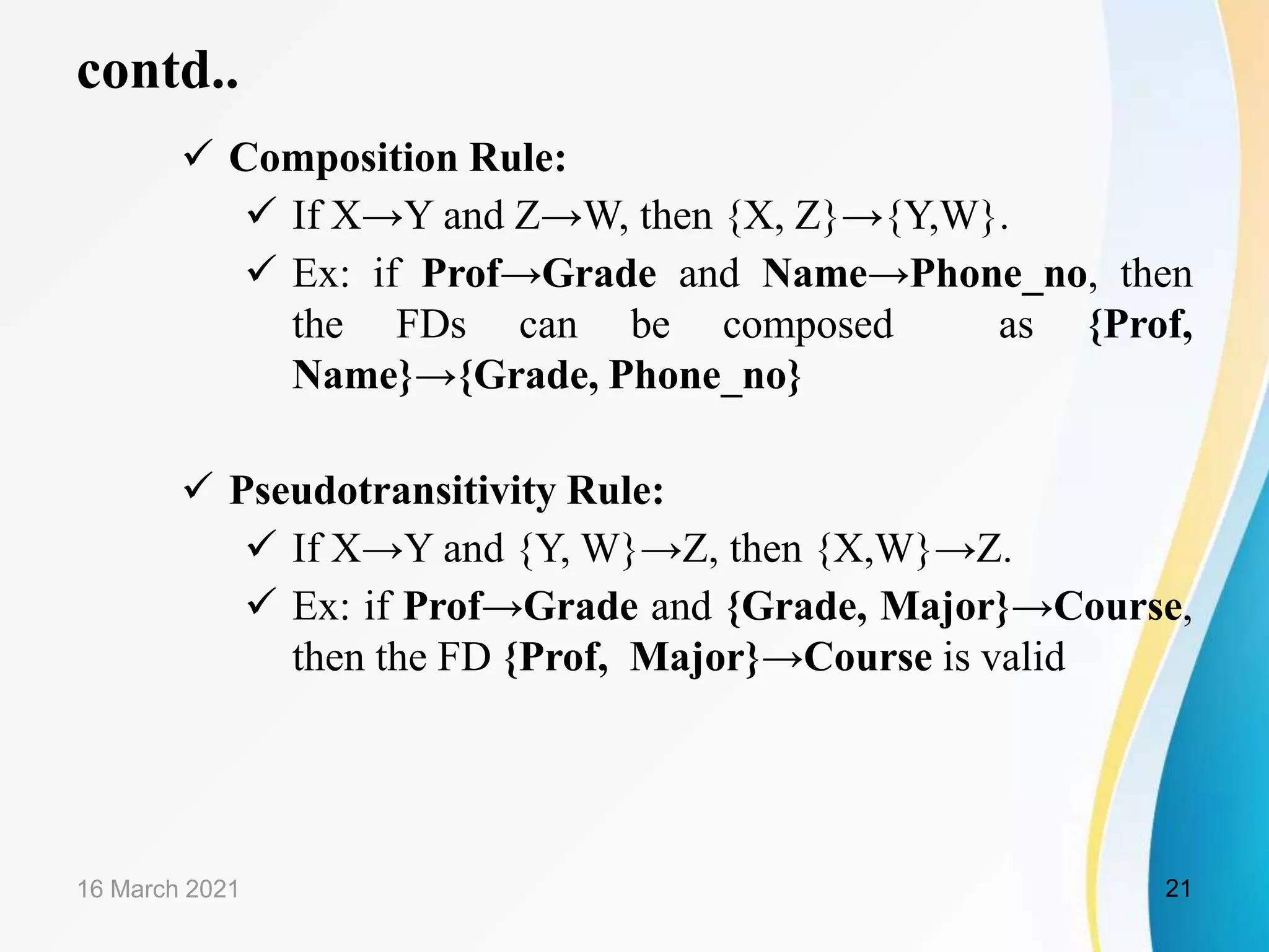 contd..  Composition Rule:  If X→Y and Z→W, then {X, Z}→{Y,W}.  Ex: if Prof→Grade and Name→Phone_no, then the FDs can be composed as {Prof, Name}→{Grade, Phone_no}  Pseudotransitivity Rule:  If X→Y and {Y, W}→Z, then {X,W}→Z.  Ex: if Prof→Grade and {Grade, Major}→Course, then the FD {Prof, Major}→Course is valid 16 March 2021 21 