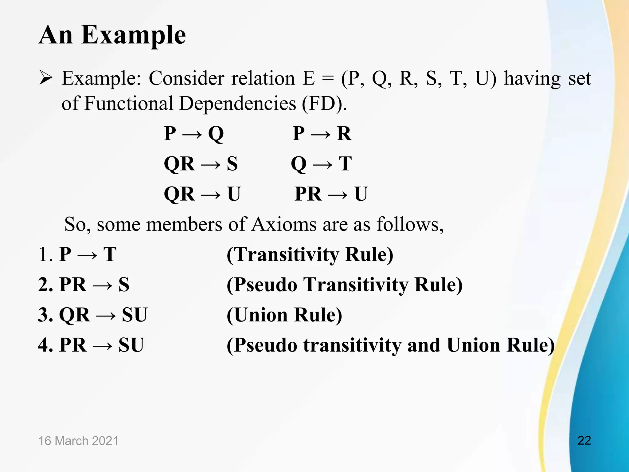 An Example  Example: Consider relation E = (P, Q, R, S, T, U) having set of Functional Dependencies (FD). P → Q P → R QR → S Q → T QR → U PR → U So, some members of Axioms are as follows, 1. P → T (Transitivity Rule) 2. PR → S (Pseudo Transitivity Rule) 3. QR → SU (Union Rule) 4. PR → SU (Pseudo transitivity and Union Rule) 16 March 2021 22 