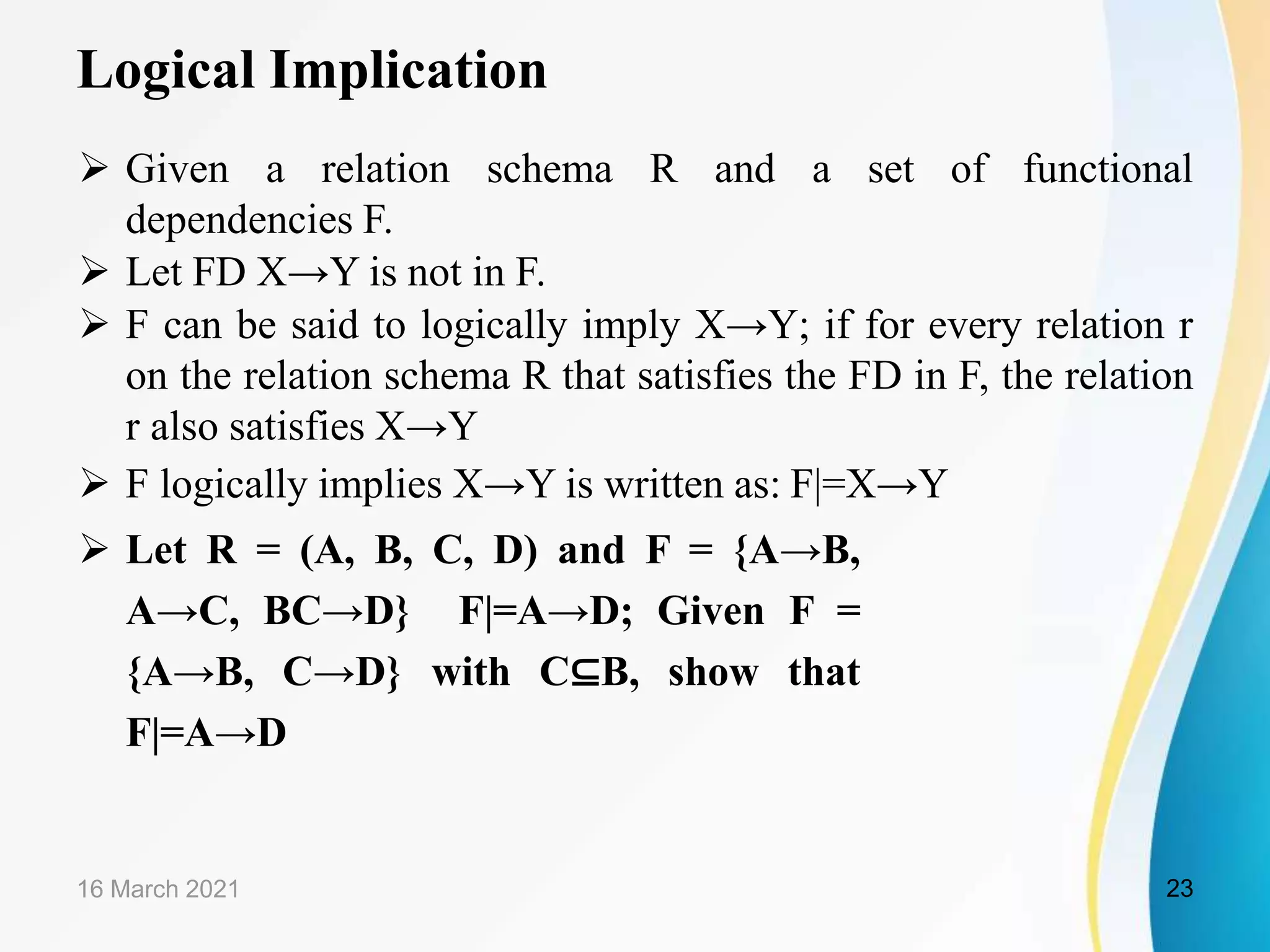 Logical Implication  Given a relation schema R and a set of functional dependencies F.  Let FD X→Y is not in F.  F can be said to logically imply X→Y; if for every relation r on the relation schema R that satisfies the FD in F, the relation r also satisfies X→Y  F logically implies X→Y is written as: F|=X→Y  Let R = (A, B, C, D) and F = {A→B, A→C, BC→D} F|=A→D; Given F = {A→B, C→D} with C⊆B, show that F|=A→D 16 March 2021 23 