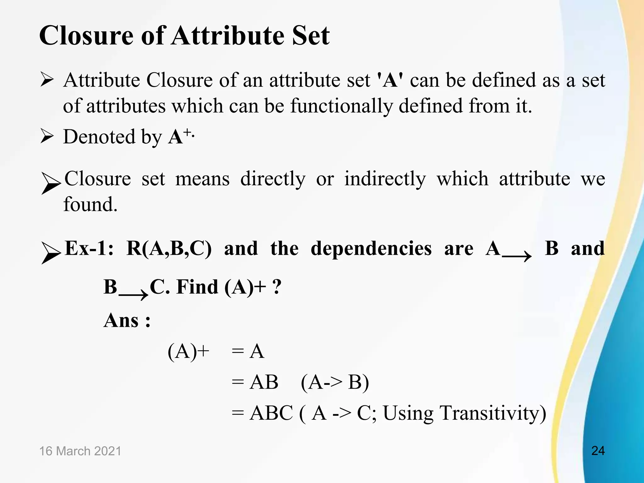 Closure of Attribute Set  Attribute Closure of an attribute set 'A' can be defined as a set of attributes which can be functionally defined from it.  Denoted by A+. Closure set means directly or indirectly which attribute we found. Ex-1: R(A,B,C) and the dependencies are A→ B and B→C. Find (A)+ ? Ans : (A)+ = A = AB (A-> B) = ABC ( A -> C; Using Transitivity) 16 March 2021 24 