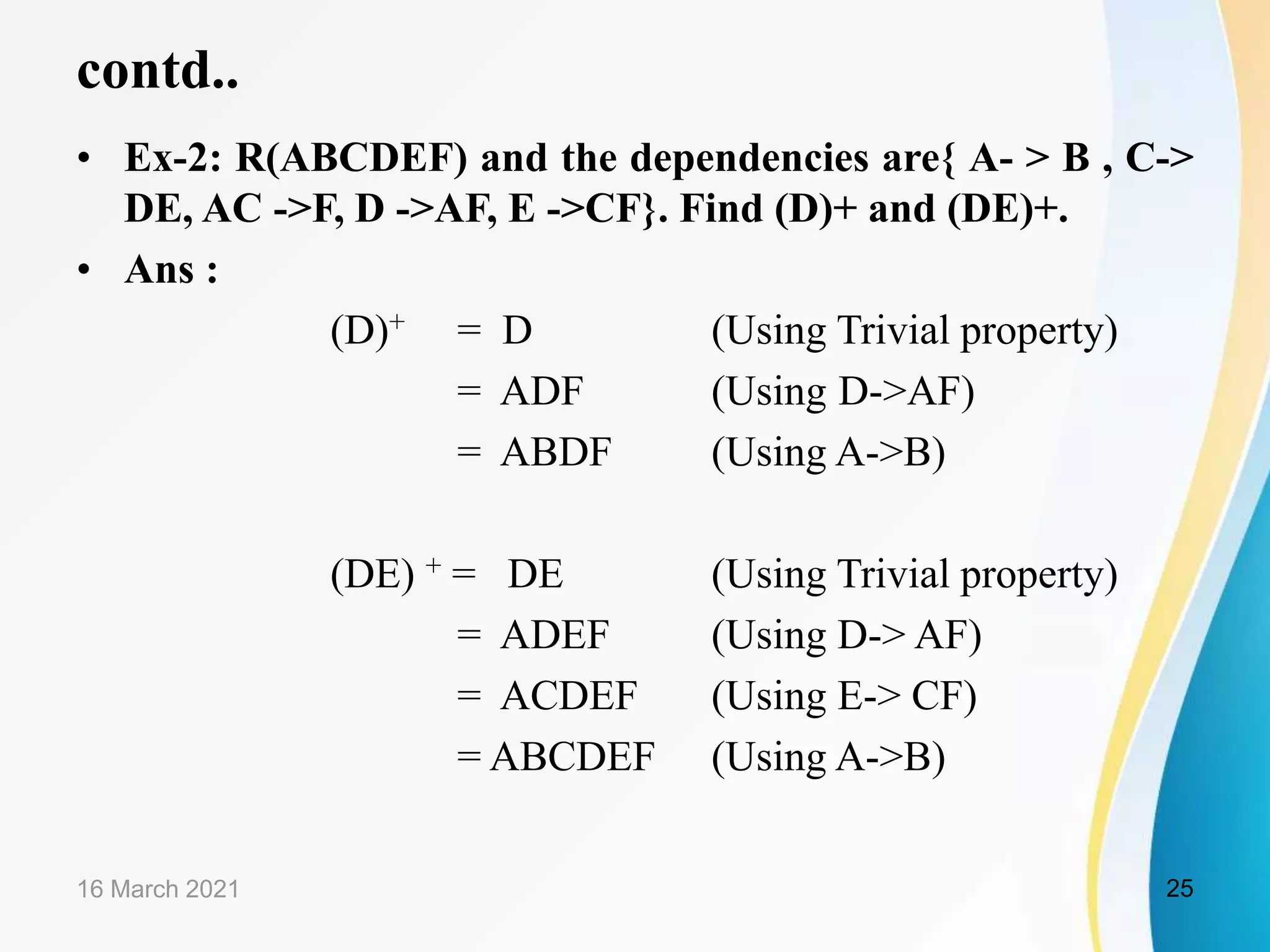 contd.. • Ex-2: R(ABCDEF) and the dependencies are{ A- > B , C-> DE, AC ->F, D ->AF, E ->CF}. Find (D)+ and (DE)+. • Ans : (D)+ = D (Using Trivial property) = ADF (Using D->AF) = ABDF (Using A->B) (DE) + = DE (Using Trivial property) = ADEF (Using D-> AF) = ACDEF (Using E-> CF) = ABCDEF (Using A->B) 16 March 2021 25 