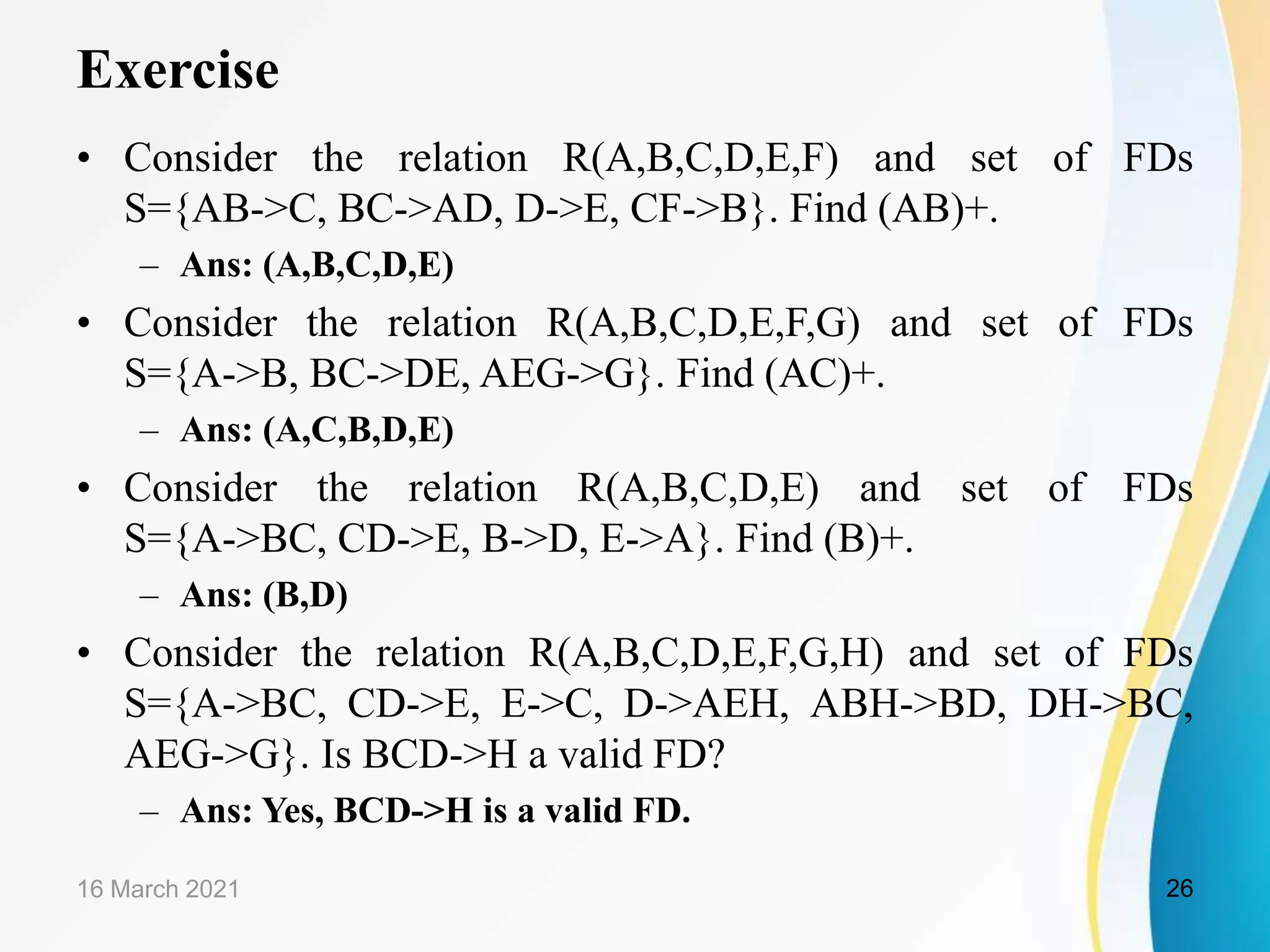 Exercise • Consider the relation R(A,B,C,D,E,F) and set of FDs S={AB->C, BC->AD, D->E, CF->B}. Find (AB)+. – Ans: (A,B,C,D,E) • Consider the relation R(A,B,C,D,E,F,G) and set of FDs S={A->B, BC->DE, AEG->G}. Find (AC)+. – Ans: (A,C,B,D,E) • Consider the relation R(A,B,C,D,E) and set of FDs S={A->BC, CD->E, B->D, E->A}. Find (B)+. – Ans: (B,D) • Consider the relation R(A,B,C,D,E,F,G,H) and set of FDs S={A->BC, CD->E, E->C, D->AEH, ABH->BD, DH->BC, AEG->G}. Is BCD->H a valid FD? – Ans: Yes, BCD->H is a valid FD. 16 March 2021 26 