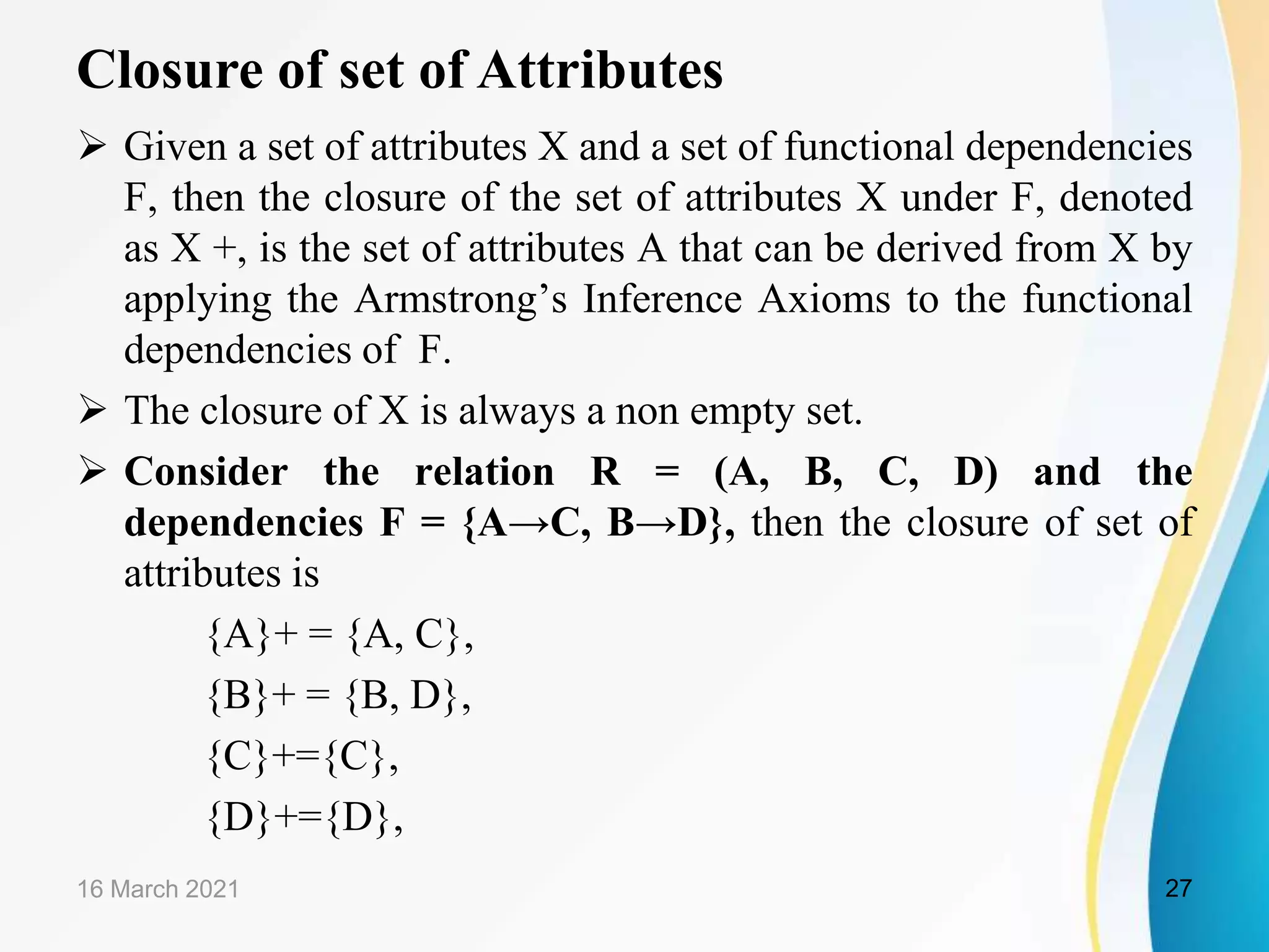Closure of set of Attributes  Given a set of attributes X and a set of functional dependencies F, then the closure of the set of attributes X under F, denoted as X +, is the set of attributes A that can be derived from X by applying the Armstrong’s Inference Axioms to the functional dependencies of F.  The closure of X is always a non empty set.  Consider the relation R = (A, B, C, D) and the dependencies F = {A→C, B→D}, then the closure of set of attributes is {A}+ = {A, C}, {B}+ = {B, D}, {C}+={C}, {D}+={D}, 16 March 2021 27 