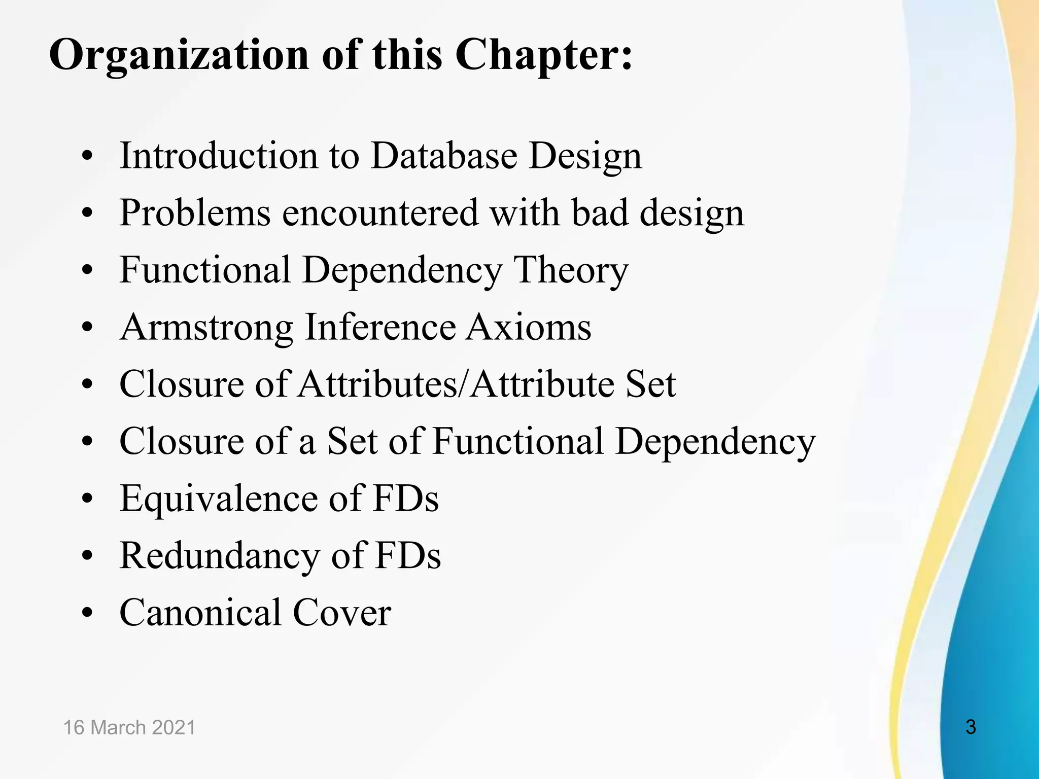Organization of this Chapter: • Introduction to Database Design • Problems encountered with bad design • Functional Dependency Theory • Armstrong Inference Axioms • Closure of Attributes/Attribute Set • Closure of a Set of Functional Dependency • Equivalence of FDs • Redundancy of FDs • Canonical Cover 16 March 2021 3 