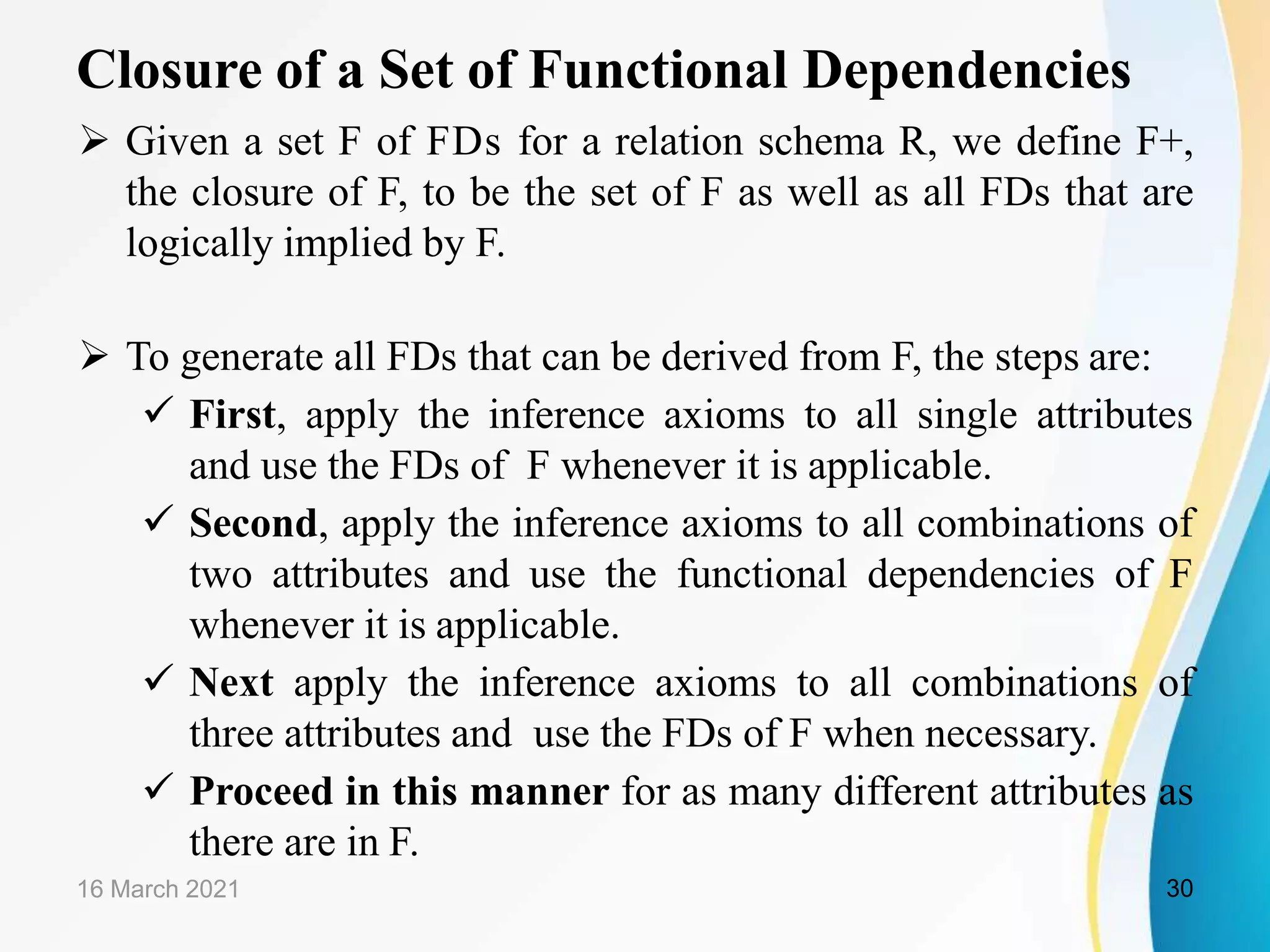 Closure of a Set of Functional Dependencies  Given a set F of FDs for a relation schema R, we define F+, the closure of F, to be the set of F as well as all FDs that are logically implied by F.  To generate all FDs that can be derived from F, the steps are:  First, apply the inference axioms to all single attributes and use the FDs of F whenever it is applicable.  Second, apply the inference axioms to all combinations of two attributes and use the functional dependencies of F whenever it is applicable.  Next apply the inference axioms to all combinations of three attributes and use the FDs of F when necessary.  Proceed in this manner for as many different attributes as there are in F. 16 March 2021 30 
