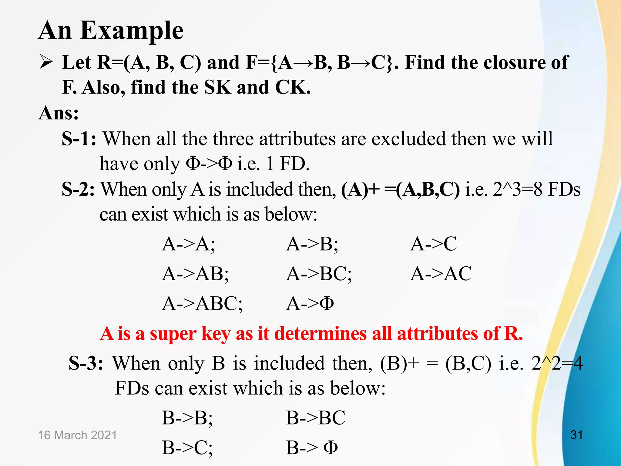 An Example  Let R=(A, B, C) and F={A→B, B→C}. Find the closure of F. Also, find the SK and CK. Ans: S-1: When all the three attributes are excluded then we will have only Φ->Φ i.e. 1 FD. S-2: When only Ais included then, (A)+ =(A,B,C) i.e. 2^3=8 FDs can exist which is as below: A->A; A->B; A->C A->AB; A->BC; A->AC A->ABC; A->Φ A is a super key as it determines all attributes of R. S-3: When only B is included then, (B)+ = (B,C) i.e. 2^2=4 FDs can exist which is as below: B->B; B->BC B->C; B-> Φ 16 March 2021 31 