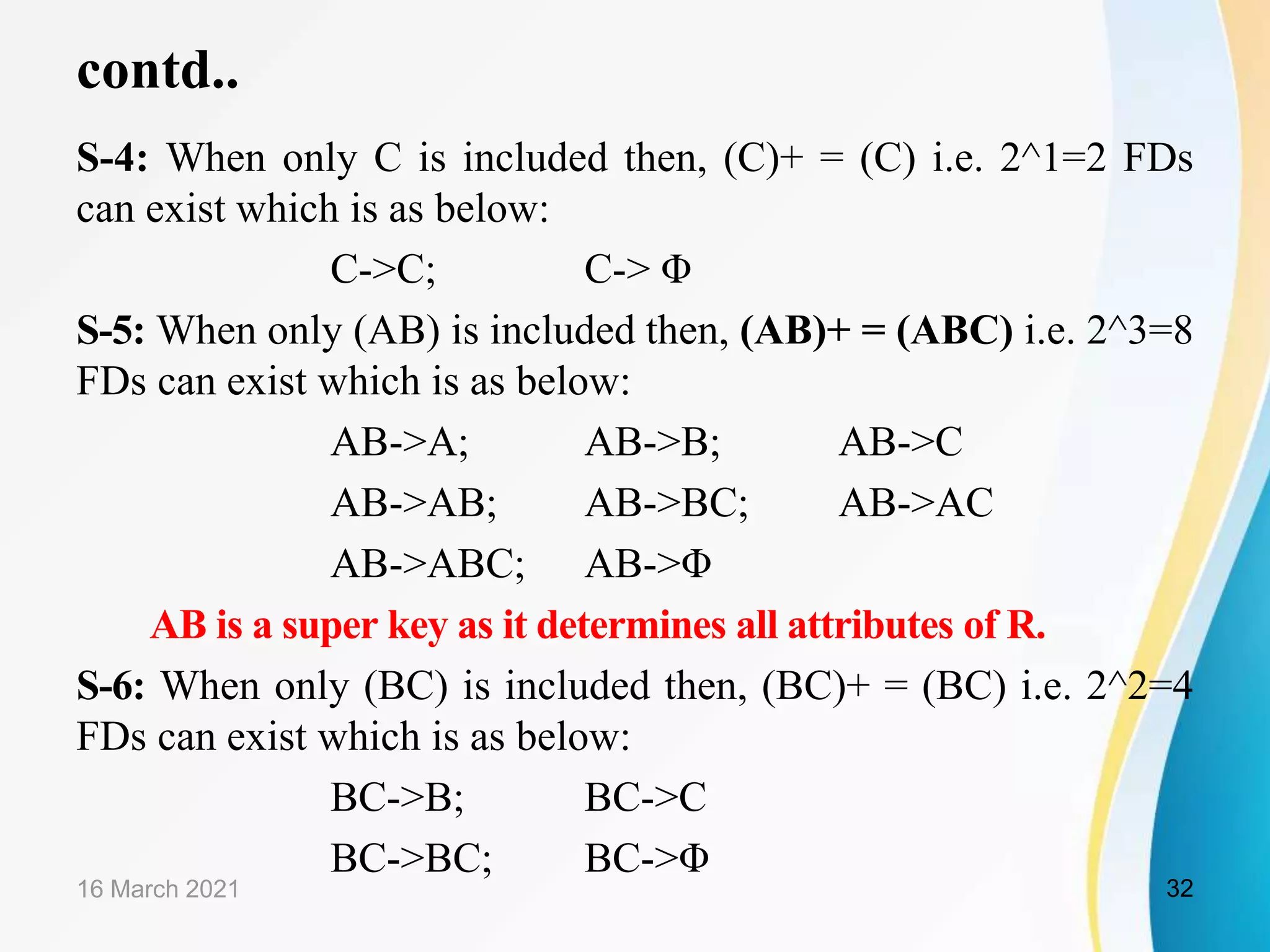 contd.. S-4: When only C is included then, (C)+ = (C) i.e. 2^1=2 FDs can exist which is as below: C->C; C-> Φ S-5: When only (AB) is included then, (AB)+ = (ABC) i.e. 2^3=8 FDs can exist which is as below: AB->A; AB->B; AB->C AB->AB; AB->BC; AB->AC AB->ABC; AB->Φ AB is a super key as it determines all attributes of R. S-6: When only (BC) is included then, (BC)+ = (BC) i.e. 2^2=4 FDs can exist which is as below: BC->B; BC->C BC->BC; BC->Φ 16 March 2021 32 