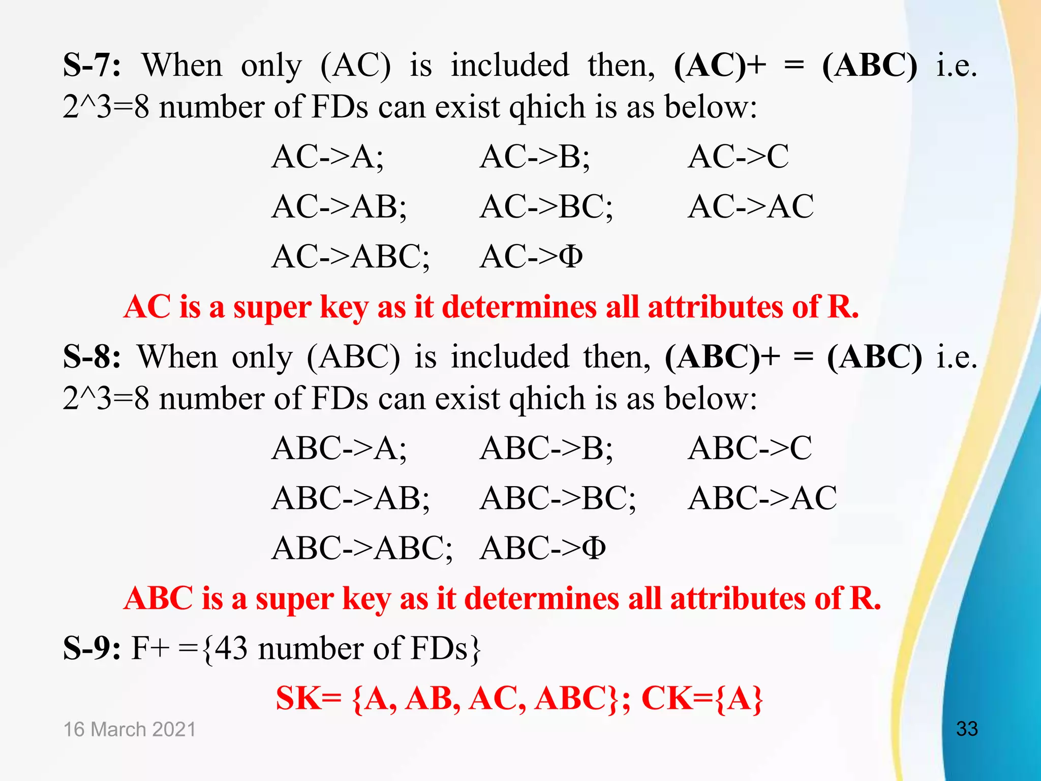 S-7: When only (AC) is included then, (AC)+ = (ABC) i.e. 2^3=8 number of FDs can exist qhich is as below: AC->A; AC->B; AC->C AC->AB; AC->BC; AC->AC AC->ABC; AC->Φ AC is a super key as it determines all attributes of R. S-8: When only (ABC) is included then, (ABC)+ = (ABC) i.e. 2^3=8 number of FDs can exist qhich is as below: ABC->A; ABC->B; ABC->C ABC->AB; ABC->BC; ABC->AC ABC->ABC; ABC->Φ ABC is a super key as it determines all attributes of R. S-9: F+ ={43 number of FDs} SK= {A, AB, AC, ABC}; CK={A} 16 March 2021 33 
