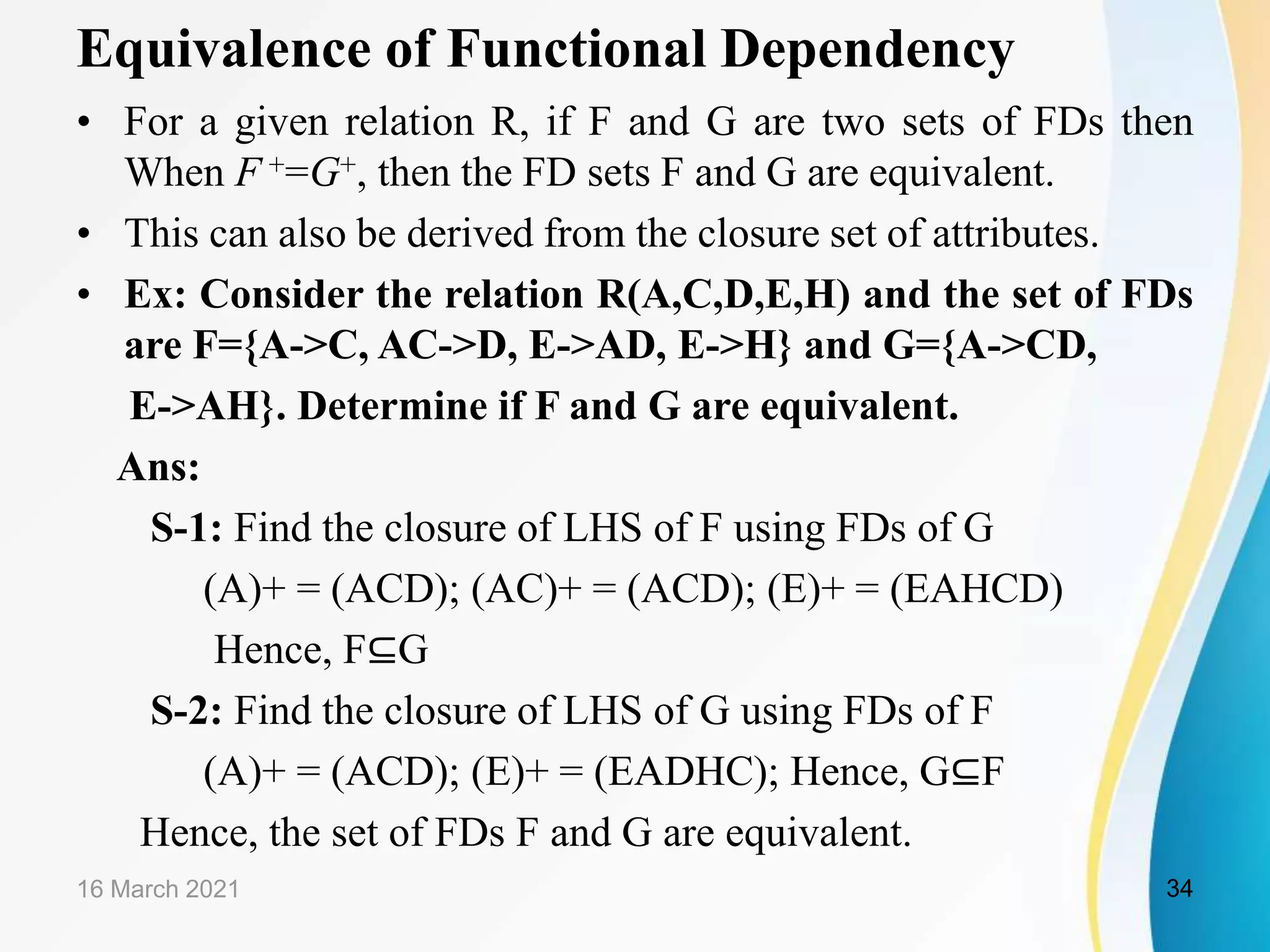 Equivalence of Functional Dependency • For a given relation R, if F and G are two sets of FDs then When F +=G+, then the FD sets F and G are equivalent. • This can also be derived from the closure set of attributes. • Ex: Consider the relation R(A,C,D,E,H) and the set of FDs are F={A->C, AC->D, E->AD, E->H} and G={A->CD, E->AH}. Determine if F and G are equivalent. Ans: S-1: Find the closure of LHS of F using FDs of G (A)+ = (ACD); (AC)+ = (ACD); (E)+ = (EAHCD) Hence, F⊆G S-2: Find the closure of LHS of G using FDs of F (A)+ = (ACD); (E)+ = (EADHC); Hence, G⊆F Hence, the set of FDs F and G are equivalent. 16 March 2021 34 