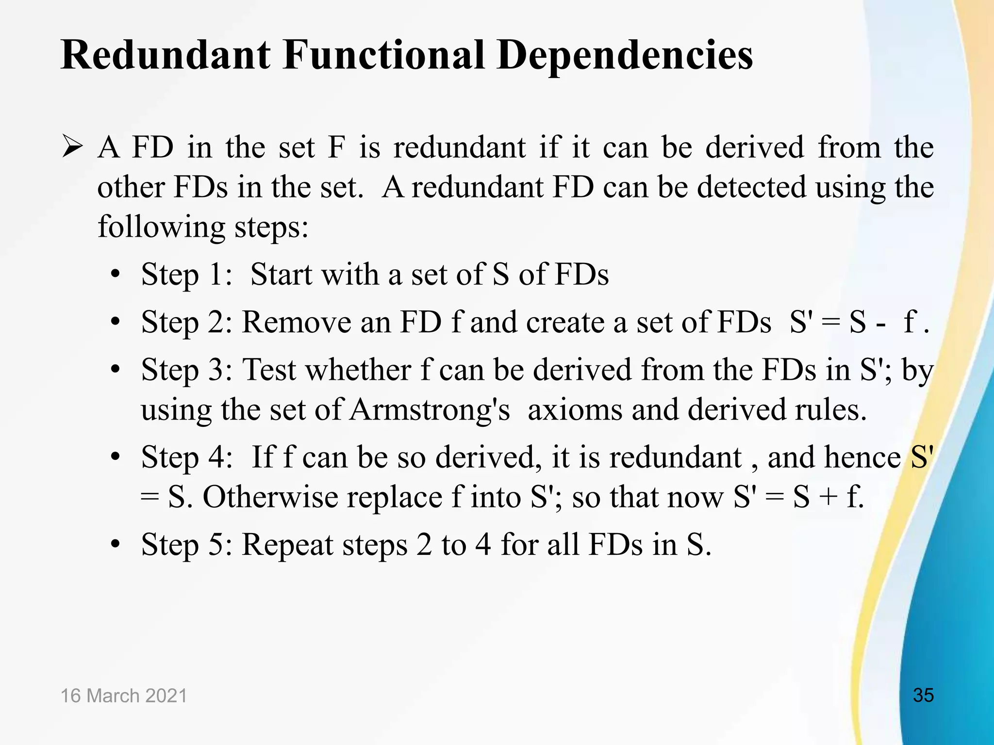 Redundant Functional Dependencies  A FD in the set F is redundant if it can be derived from the other FDs in the set. A redundant FD can be detected using the following steps: • Step 1: Start with a set of S of FDs • Step 2: Remove an FD f and create a set of FDs S' = S - f . • Step 3: Test whether f can be derived from the FDs in S'; by using the set of Armstrong's axioms and derived rules. • Step 4: If f can be so derived, it is redundant , and hence S' = S. Otherwise replace f into S'; so that now S' = S + f. • Step 5: Repeat steps 2 to 4 for all FDs in S. 16 March 2021 35 