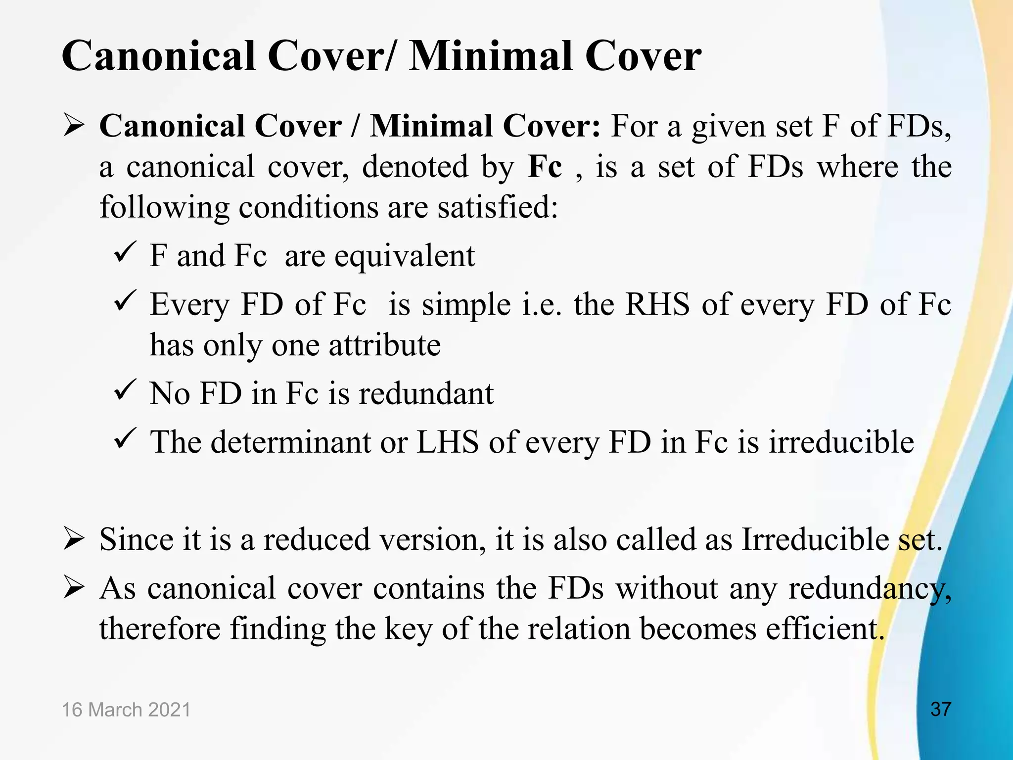 Canonical Cover/ Minimal Cover  Canonical Cover / Minimal Cover: For a given set F of FDs, a canonical cover, denoted by Fc , is a set of FDs where the following conditions are satisfied:  F and Fc are equivalent  Every FD of Fc is simple i.e. the RHS of every FD of Fc has only one attribute  No FD in Fc is redundant  The determinant or LHS of every FD in Fc is irreducible  Since it is a reduced version, it is also called as Irreducible set.  As canonical cover contains the FDs without any redundancy, therefore finding the key of the relation becomes efficient. 16 March 2021 37 