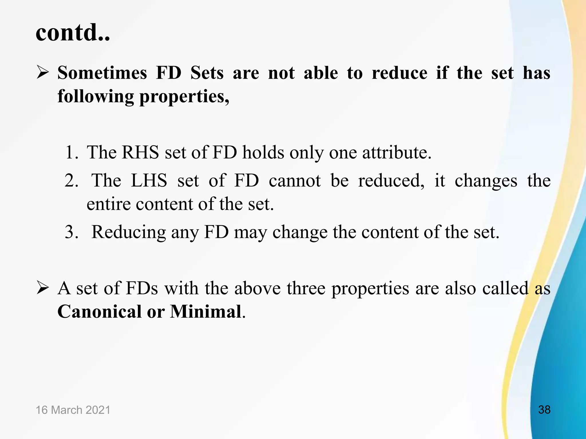 contd..  Sometimes FD Sets are not able to reduce if the set has following properties, 1. The RHS set of FD holds only one attribute. 2. The LHS set of FD cannot be reduced, it changes the entire content of the set. 3. Reducing any FD may change the content of the set.  A set of FDs with the above three properties are also called as Canonical or Minimal. 16 March 2021 38 