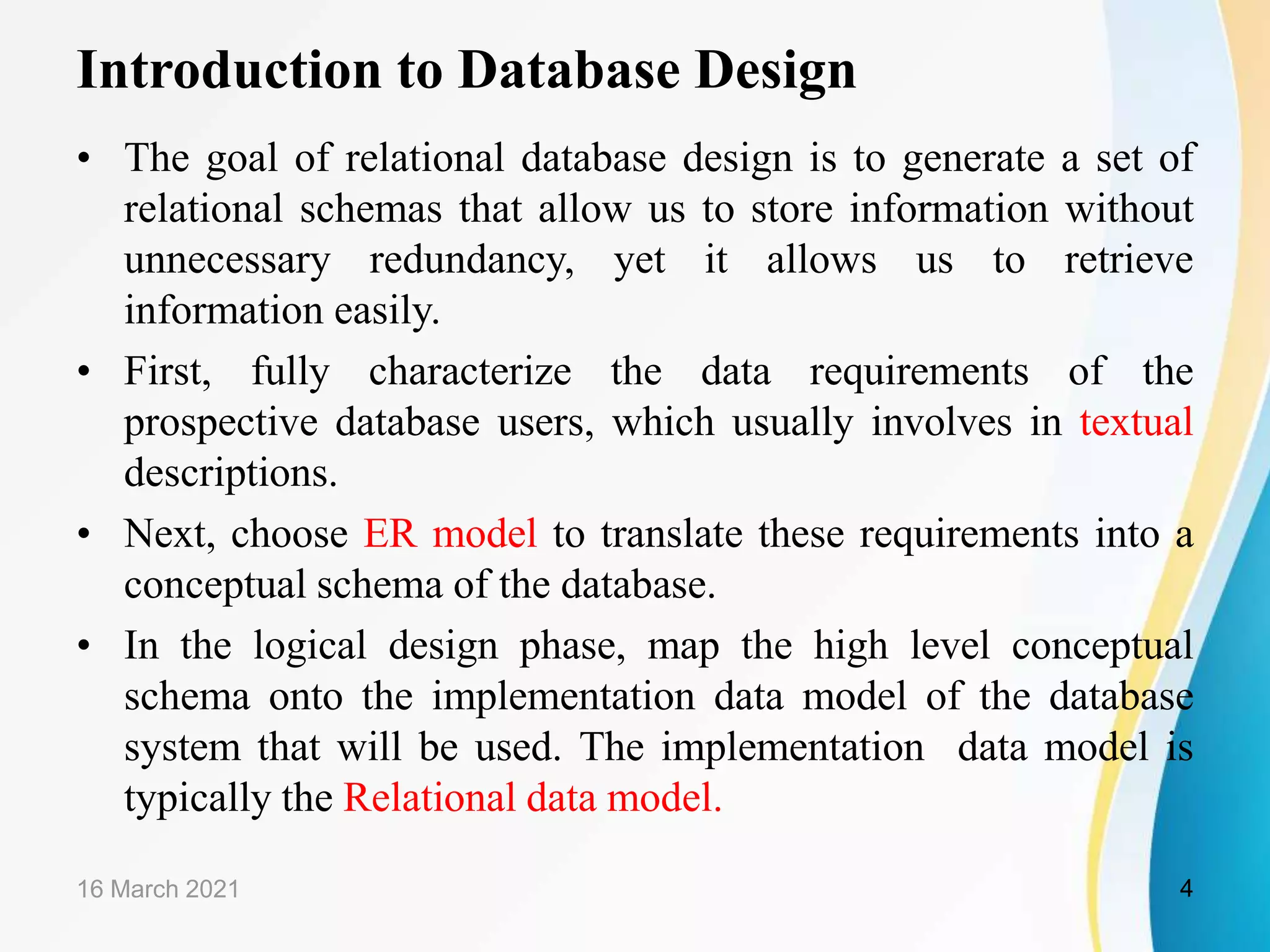 Introduction to Database Design • The goal of relational database design is to generate a set of relational schemas that allow us to store information without unnecessary redundancy, yet it allows us to retrieve information easily. • First, fully characterize the data requirements of the prospective database users, which usually involves in textual descriptions. • Next, choose ER model to translate these requirements into a conceptual schema of the database. • In the logical design phase, map the high level conceptual schema onto the implementation data model of the database system that will be used. The implementation data model is typically the Relational data model. 16 March 2021 4 