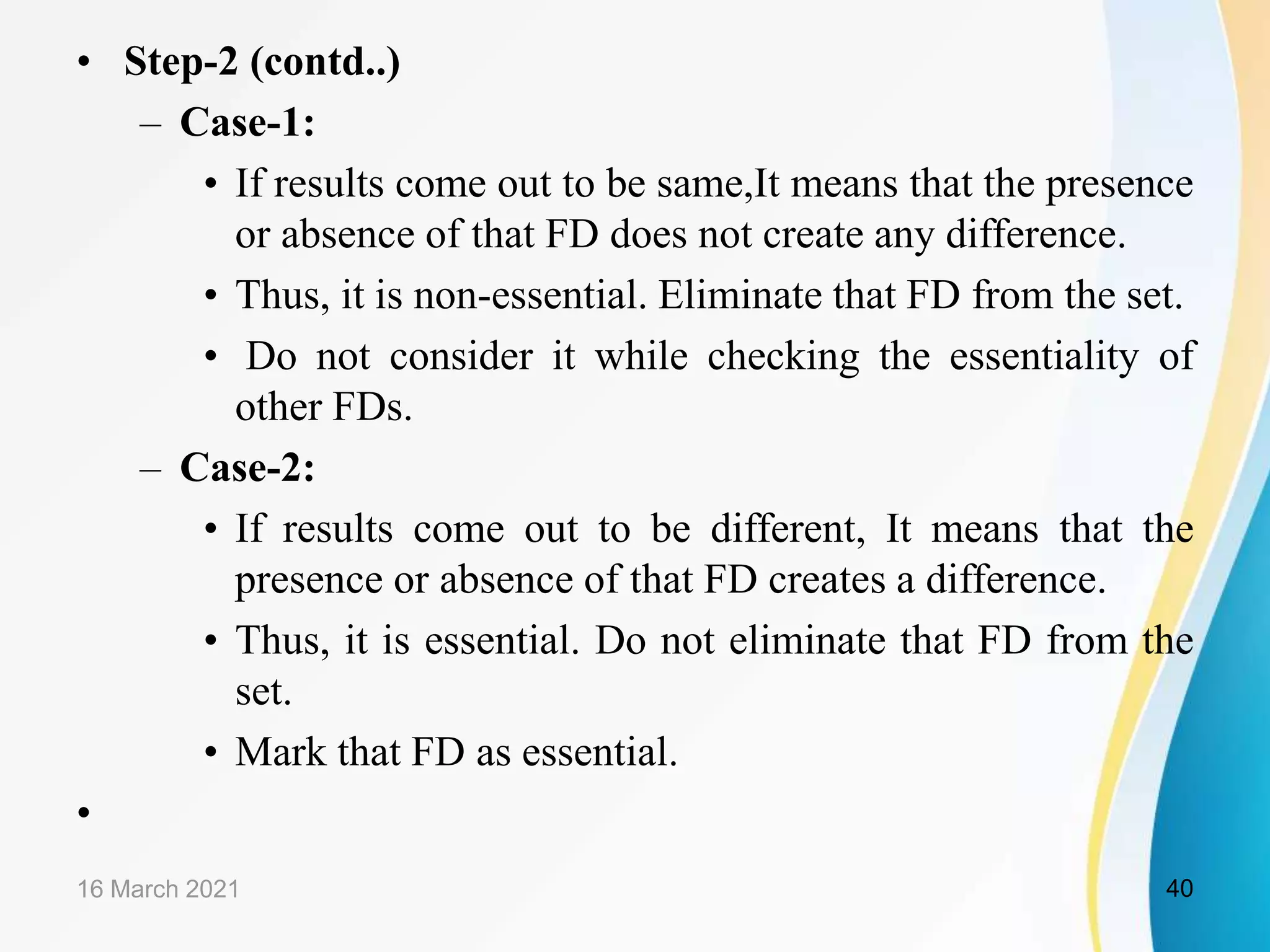 • Step-2 (contd..) – Case-1: • If results come out to be same,It means that the presence or absence of that FD does not create any difference. • Thus, it is non-essential. Eliminate that FD from the set. • Do not consider it while checking the essentiality of other FDs. – Case-2: • If results come out to be different, It means that the presence or absence of that FD creates a difference. • Thus, it is essential. Do not eliminate that FD from the set. • Mark that FD as essential. • 16 March 2021 40 