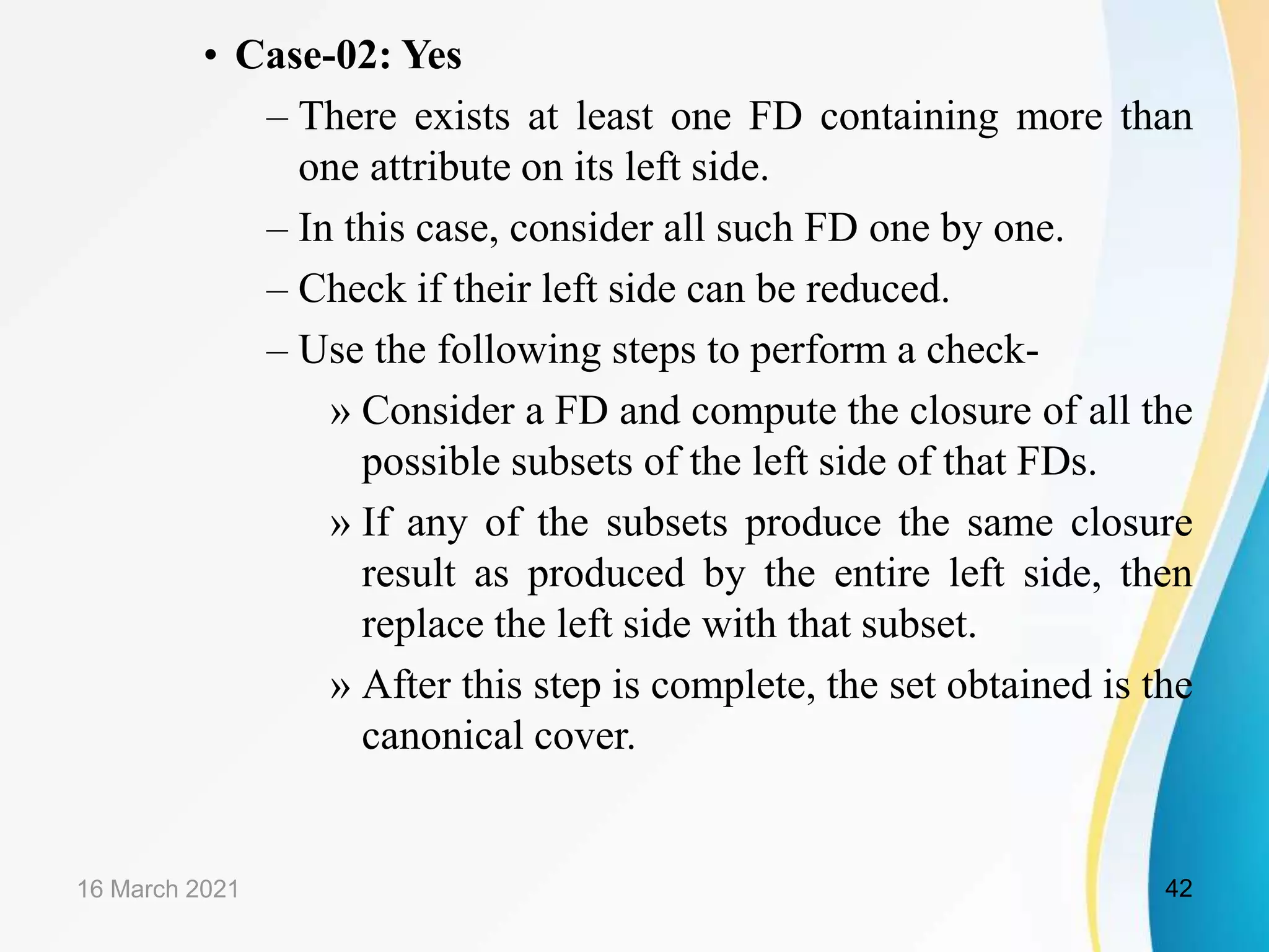 • Case-02: Yes – There exists at least one FD containing more than one attribute on its left side. – In this case, consider all such FD one by one. – Check if their left side can be reduced. – Use the following steps to perform a check- » Consider a FD and compute the closure of all the possible subsets of the left side of that FDs. » If any of the subsets produce the same closure result as produced by the entire left side, then replace the left side with that subset. » After this step is complete, the set obtained is the canonical cover. 16 March 2021 42 