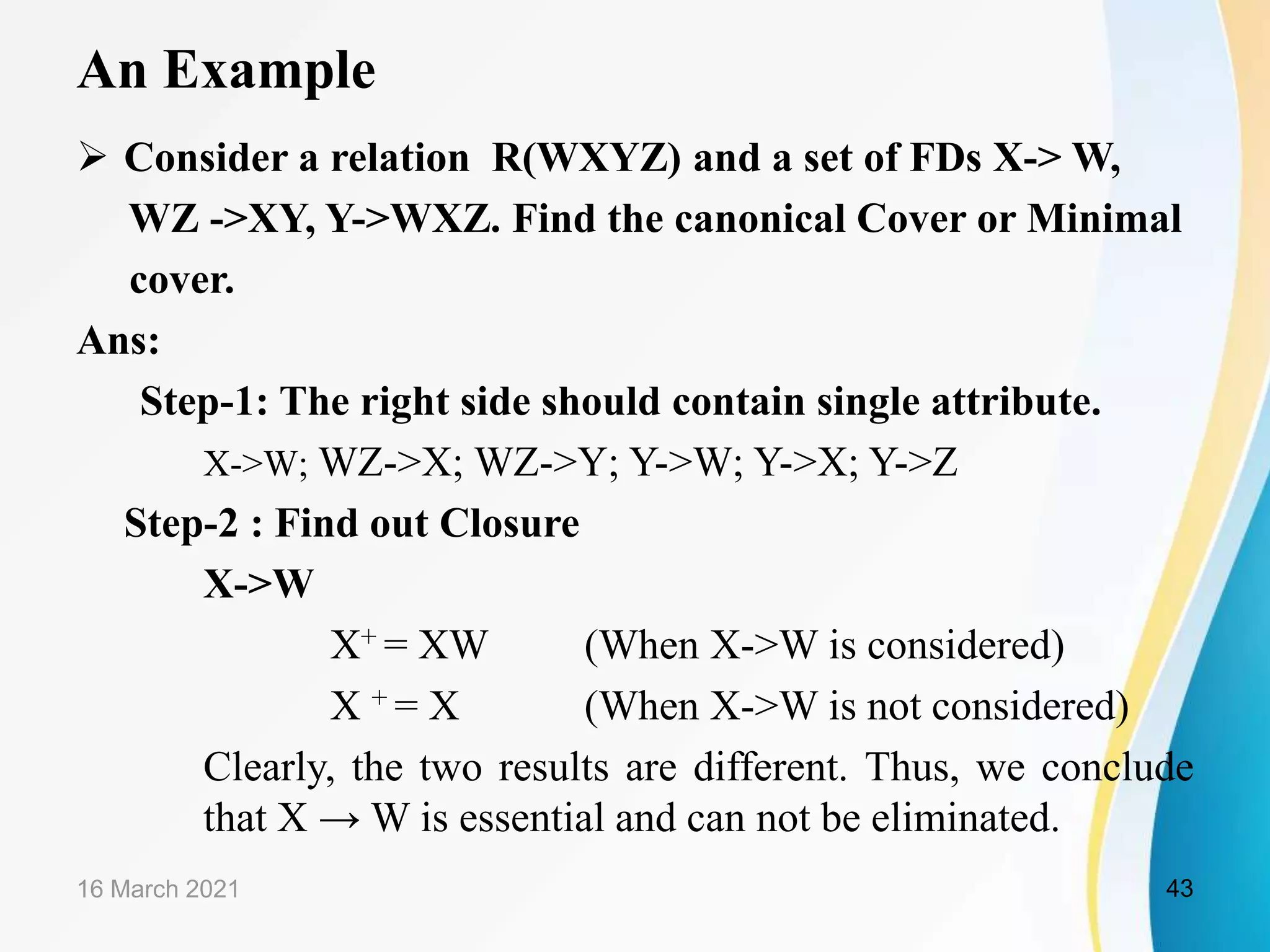 An Example  Consider a relation R(WXYZ) and a set of FDs X-> W, WZ ->XY, Y->WXZ. Find the canonical Cover or Minimal cover. Ans: Step-1: The right side should contain single attribute. X->W; WZ->X; WZ->Y; Y->W; Y->X; Y->Z Step-2 : Find out Closure X->W X+ = XW (When X->W is considered) X + = X (When X->W is not considered) Clearly, the two results are different. Thus, we conclude that X → W is essential and can not be eliminated. 16 March 2021 43 