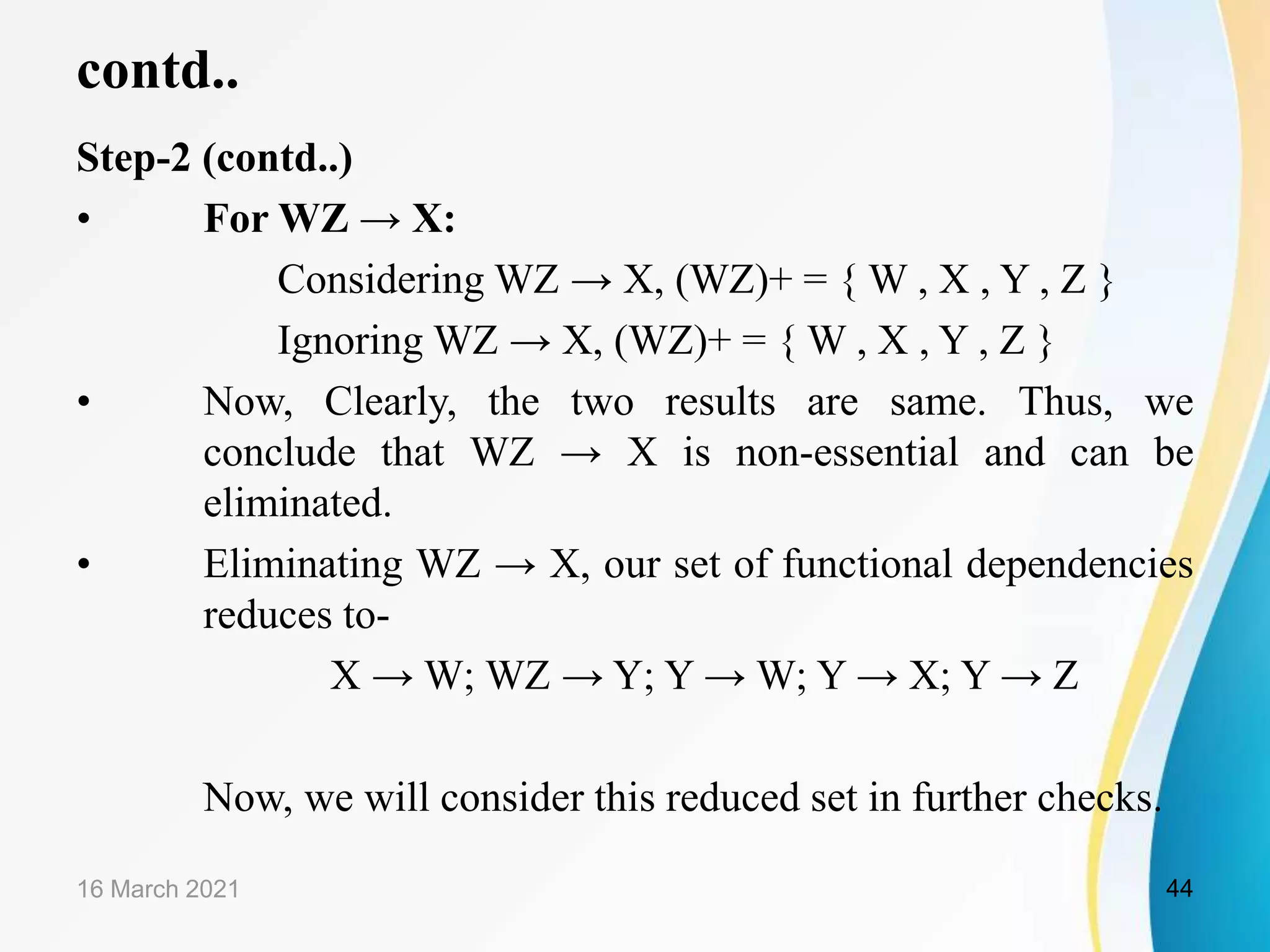 contd.. Step-2 (contd..) • For WZ → X: Considering WZ → X, (WZ)+ = { W , X , Y , Z } Ignoring WZ → X, (WZ)+ = { W , X , Y , Z } • Now, Clearly, the two results are same. Thus, we conclude that WZ → X is non-essential and can be eliminated. • Eliminating WZ → X, our set of functional dependencies reduces to- X → W; WZ → Y; Y → W; Y → X; Y → Z Now, we will consider this reduced set in further checks. 16 March 2021 44 