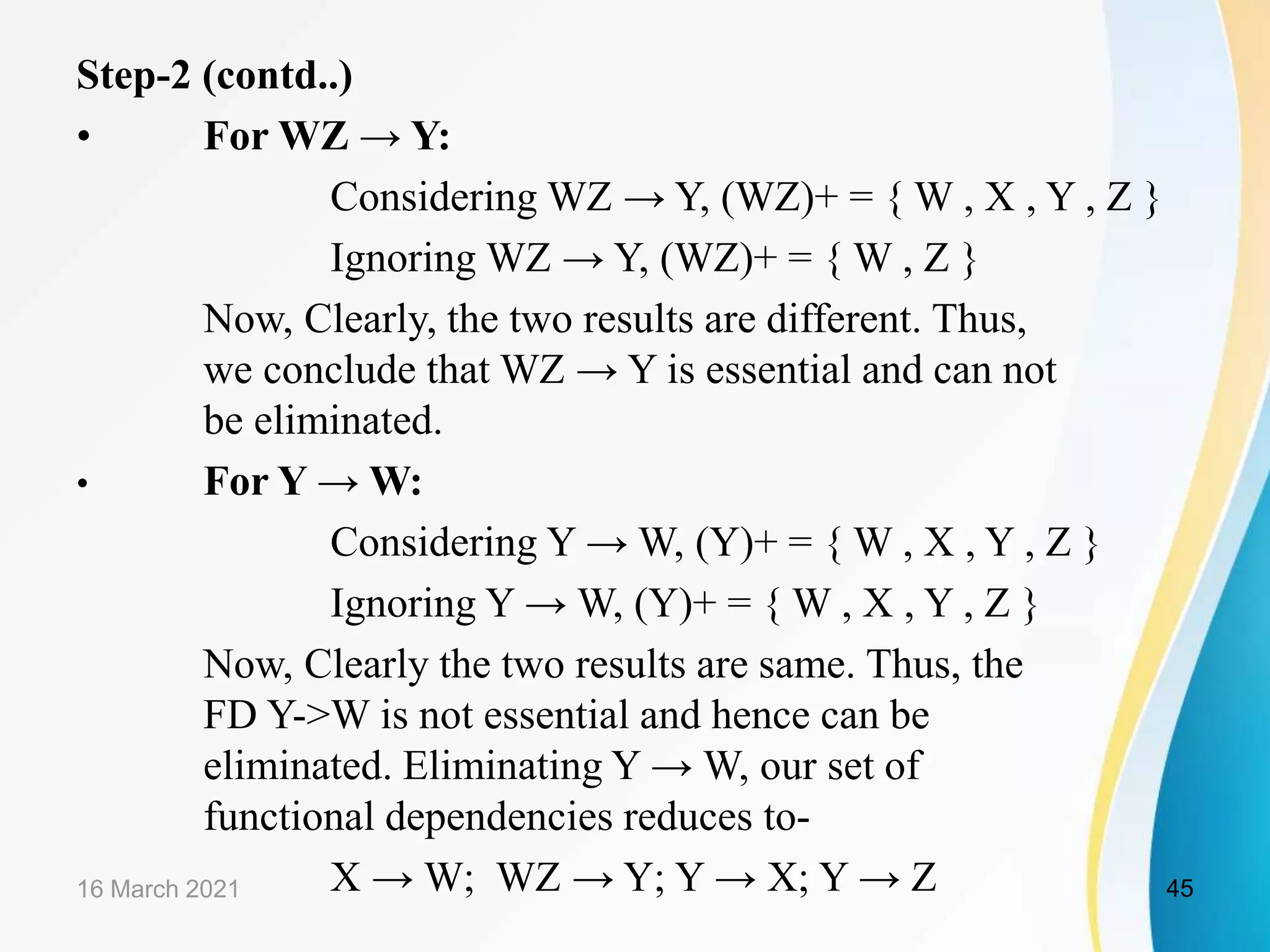 Step-2 (contd..) • For WZ → Y: Considering WZ → Y, (WZ)+ = { W , X , Y , Z } Ignoring WZ → Y, (WZ)+ = { W , Z } Now, Clearly, the two results are different. Thus, we conclude that WZ → Y is essential and can not be eliminated. • For Y → W: Considering Y → W, (Y)+ = { W , X , Y , Z } Ignoring Y → W, (Y)+ = { W , X , Y , Z } Now, Clearly the two results are same. Thus, the FD Y->W is not essential and hence can be eliminated. Eliminating Y → W, our set of functional dependencies reduces to- X → W; WZ → Y; Y → X; Y → Z 16 March 2021 45 